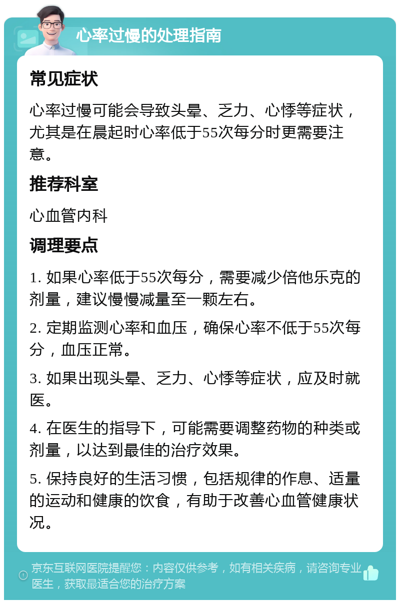 心率过慢的处理指南 常见症状 心率过慢可能会导致头晕、乏力、心悸等症状，尤其是在晨起时心率低于55次每分时更需要注意。 推荐科室 心血管内科 调理要点 1. 如果心率低于55次每分，需要减少倍他乐克的剂量，建议慢慢减量至一颗左右。 2. 定期监测心率和血压，确保心率不低于55次每分，血压正常。 3. 如果出现头晕、乏力、心悸等症状，应及时就医。 4. 在医生的指导下，可能需要调整药物的种类或剂量，以达到最佳的治疗效果。 5. 保持良好的生活习惯，包括规律的作息、适量的运动和健康的饮食，有助于改善心血管健康状况。