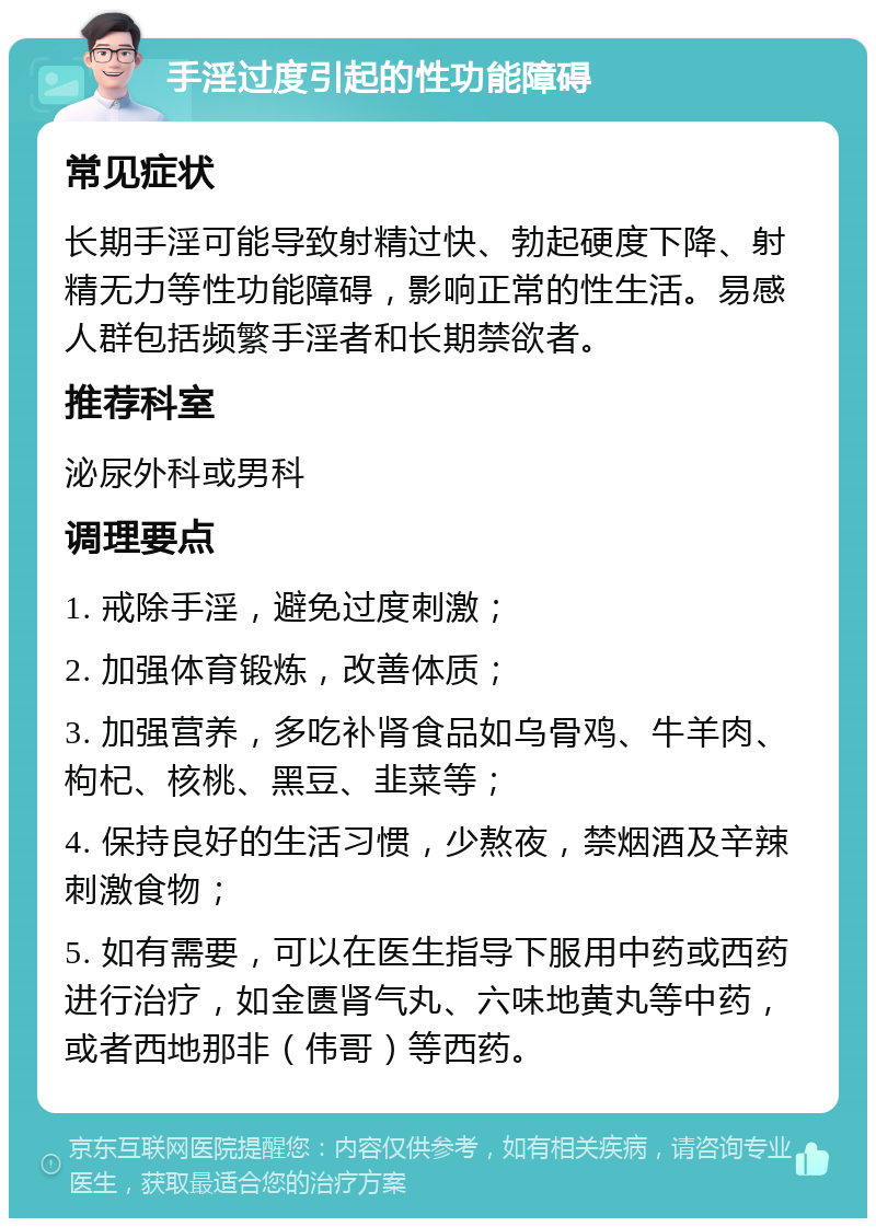 手淫过度引起的性功能障碍 常见症状 长期手淫可能导致射精过快、勃起硬度下降、射精无力等性功能障碍，影响正常的性生活。易感人群包括频繁手淫者和长期禁欲者。 推荐科室 泌尿外科或男科 调理要点 1. 戒除手淫，避免过度刺激； 2. 加强体育锻炼，改善体质； 3. 加强营养，多吃补肾食品如乌骨鸡、牛羊肉、枸杞、核桃、黑豆、韭菜等； 4. 保持良好的生活习惯，少熬夜，禁烟酒及辛辣刺激食物； 5. 如有需要，可以在医生指导下服用中药或西药进行治疗，如金匮肾气丸、六味地黄丸等中药，或者西地那非（伟哥）等西药。