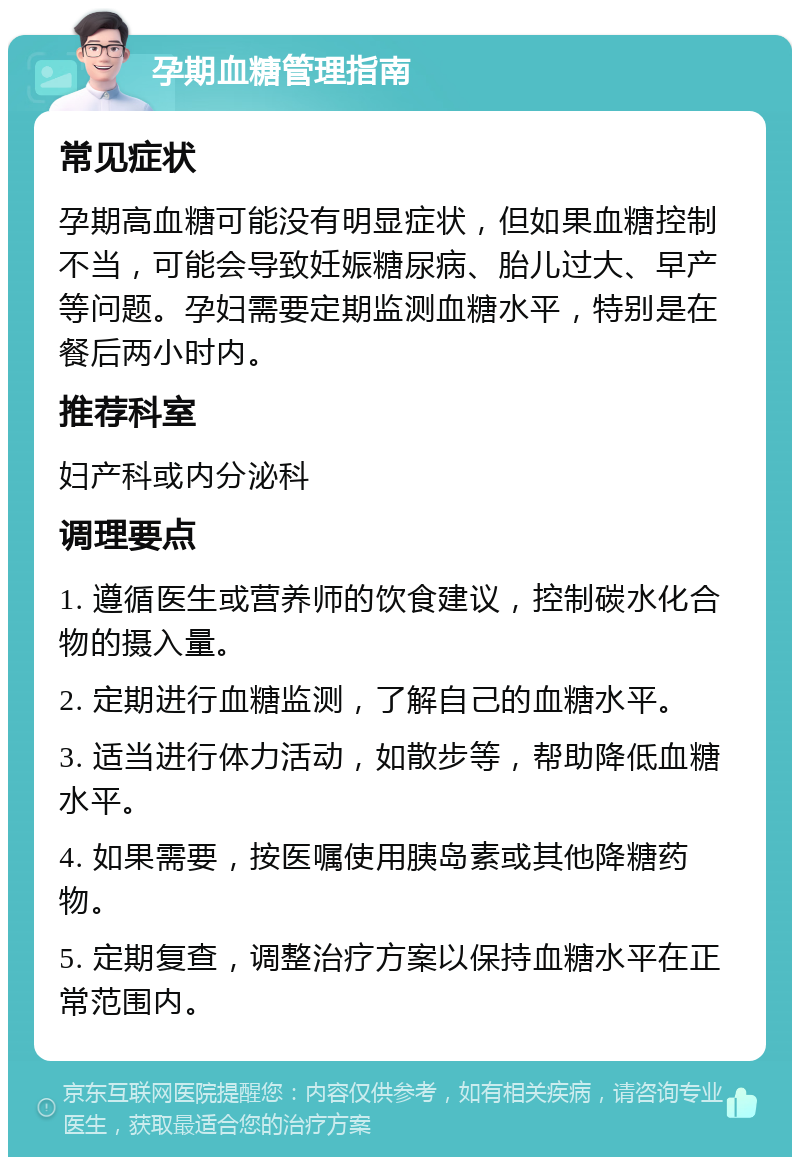 孕期血糖管理指南 常见症状 孕期高血糖可能没有明显症状，但如果血糖控制不当，可能会导致妊娠糖尿病、胎儿过大、早产等问题。孕妇需要定期监测血糖水平，特别是在餐后两小时内。 推荐科室 妇产科或内分泌科 调理要点 1. 遵循医生或营养师的饮食建议，控制碳水化合物的摄入量。 2. 定期进行血糖监测，了解自己的血糖水平。 3. 适当进行体力活动，如散步等，帮助降低血糖水平。 4. 如果需要，按医嘱使用胰岛素或其他降糖药物。 5. 定期复查，调整治疗方案以保持血糖水平在正常范围内。