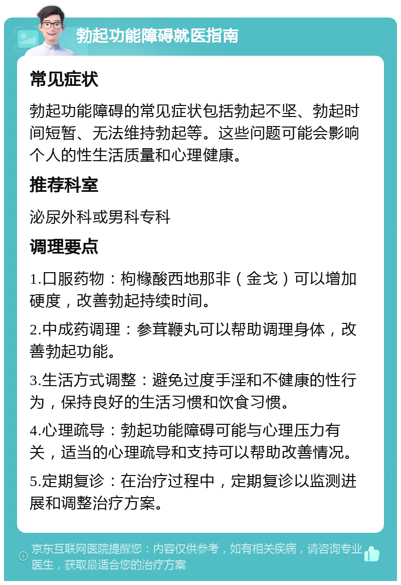 勃起功能障碍就医指南 常见症状 勃起功能障碍的常见症状包括勃起不坚、勃起时间短暂、无法维持勃起等。这些问题可能会影响个人的性生活质量和心理健康。 推荐科室 泌尿外科或男科专科 调理要点 1.口服药物：枸橼酸西地那非（金戈）可以增加硬度，改善勃起持续时间。 2.中成药调理：参茸鞭丸可以帮助调理身体，改善勃起功能。 3.生活方式调整：避免过度手淫和不健康的性行为，保持良好的生活习惯和饮食习惯。 4.心理疏导：勃起功能障碍可能与心理压力有关，适当的心理疏导和支持可以帮助改善情况。 5.定期复诊：在治疗过程中，定期复诊以监测进展和调整治疗方案。