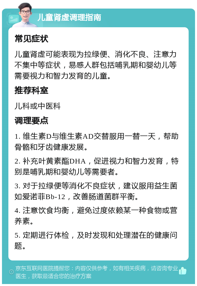 儿童肾虚调理指南 常见症状 儿童肾虚可能表现为拉绿便、消化不良、注意力不集中等症状，易感人群包括哺乳期和婴幼儿等需要视力和智力发育的儿童。 推荐科室 儿科或中医科 调理要点 1. 维生素D与维生素AD交替服用一替一天，帮助骨骼和牙齿健康发展。 2. 补充叶黄素酯DHA，促进视力和智力发育，特别是哺乳期和婴幼儿等需要者。 3. 对于拉绿便等消化不良症状，建议服用益生菌如爱诺菲Bb-12，改善肠道菌群平衡。 4. 注意饮食均衡，避免过度依赖某一种食物或营养素。 5. 定期进行体检，及时发现和处理潜在的健康问题。