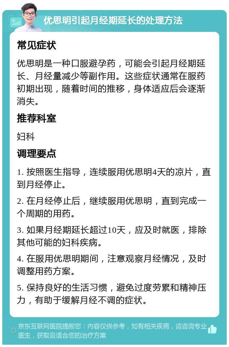 优思明引起月经期延长的处理方法 常见症状 优思明是一种口服避孕药，可能会引起月经期延长、月经量减少等副作用。这些症状通常在服药初期出现，随着时间的推移，身体适应后会逐渐消失。 推荐科室 妇科 调理要点 1. 按照医生指导，连续服用优思明4天的凉片，直到月经停止。 2. 在月经停止后，继续服用优思明，直到完成一个周期的用药。 3. 如果月经期延长超过10天，应及时就医，排除其他可能的妇科疾病。 4. 在服用优思明期间，注意观察月经情况，及时调整用药方案。 5. 保持良好的生活习惯，避免过度劳累和精神压力，有助于缓解月经不调的症状。