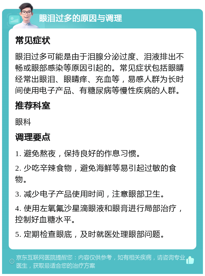 眼泪过多的原因与调理 常见症状 眼泪过多可能是由于泪腺分泌过度、泪液排出不畅或眼部感染等原因引起的。常见症状包括眼睛经常出眼泪、眼睛痒、充血等，易感人群为长时间使用电子产品、有糖尿病等慢性疾病的人群。 推荐科室 眼科 调理要点 1. 避免熬夜，保持良好的作息习惯。 2. 少吃辛辣食物，避免海鲜等易引起过敏的食物。 3. 减少电子产品使用时间，注意眼部卫生。 4. 使用左氧氟沙星滴眼液和眼膏进行局部治疗，控制好血糖水平。 5. 定期检查眼底，及时就医处理眼部问题。