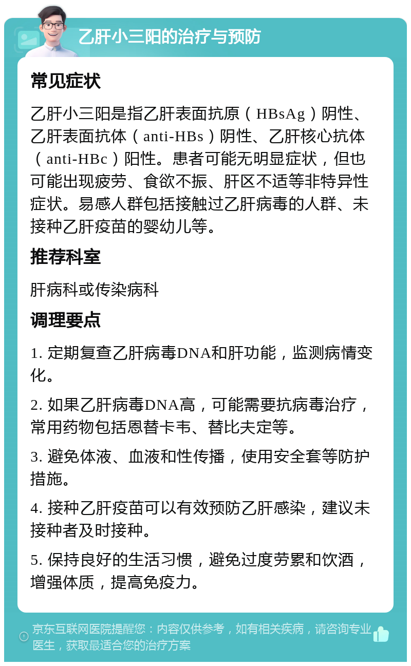 乙肝小三阳的治疗与预防 常见症状 乙肝小三阳是指乙肝表面抗原（HBsAg）阴性、乙肝表面抗体（anti-HBs）阴性、乙肝核心抗体（anti-HBc）阳性。患者可能无明显症状，但也可能出现疲劳、食欲不振、肝区不适等非特异性症状。易感人群包括接触过乙肝病毒的人群、未接种乙肝疫苗的婴幼儿等。 推荐科室 肝病科或传染病科 调理要点 1. 定期复查乙肝病毒DNA和肝功能，监测病情变化。 2. 如果乙肝病毒DNA高，可能需要抗病毒治疗，常用药物包括恩替卡韦、替比夫定等。 3. 避免体液、血液和性传播，使用安全套等防护措施。 4. 接种乙肝疫苗可以有效预防乙肝感染，建议未接种者及时接种。 5. 保持良好的生活习惯，避免过度劳累和饮酒，增强体质，提高免疫力。