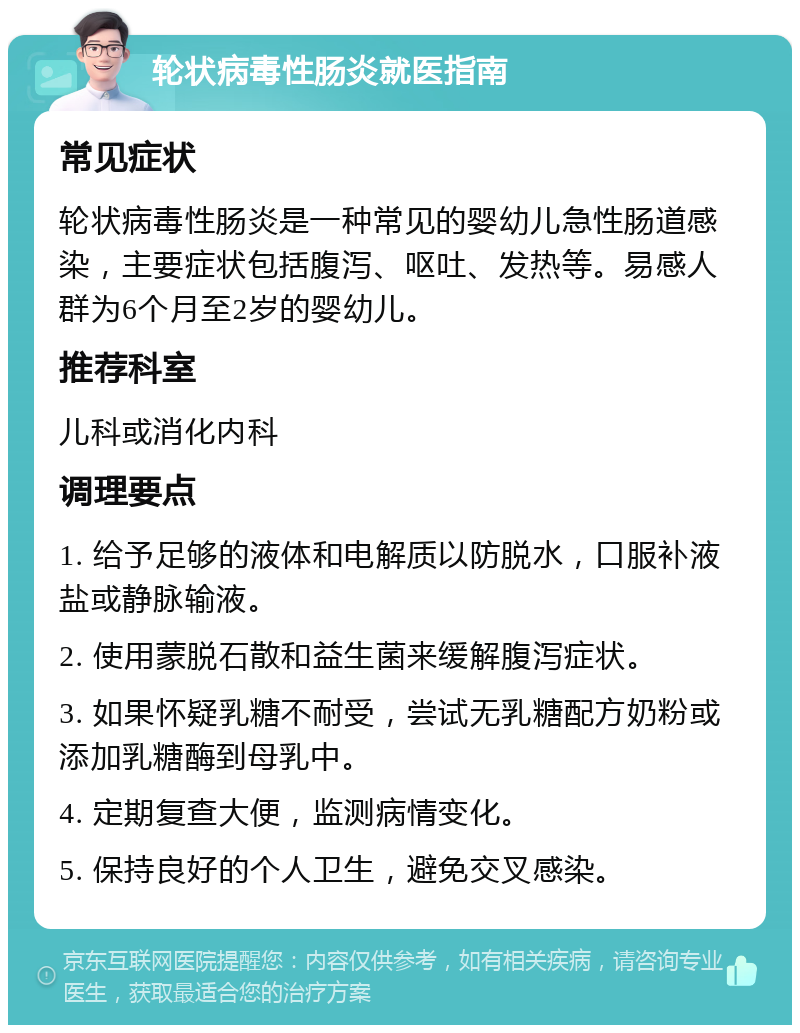 轮状病毒性肠炎就医指南 常见症状 轮状病毒性肠炎是一种常见的婴幼儿急性肠道感染，主要症状包括腹泻、呕吐、发热等。易感人群为6个月至2岁的婴幼儿。 推荐科室 儿科或消化内科 调理要点 1. 给予足够的液体和电解质以防脱水，口服补液盐或静脉输液。 2. 使用蒙脱石散和益生菌来缓解腹泻症状。 3. 如果怀疑乳糖不耐受，尝试无乳糖配方奶粉或添加乳糖酶到母乳中。 4. 定期复查大便，监测病情变化。 5. 保持良好的个人卫生，避免交叉感染。