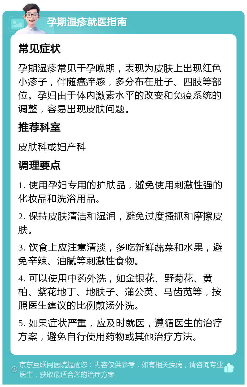 孕期湿疹就医指南 常见症状 孕期湿疹常见于孕晚期，表现为皮肤上出现红色小疹子，伴随瘙痒感，多分布在肚子、四肢等部位。孕妇由于体内激素水平的改变和免疫系统的调整，容易出现皮肤问题。 推荐科室 皮肤科或妇产科 调理要点 1. 使用孕妇专用的护肤品，避免使用刺激性强的化妆品和洗浴用品。 2. 保持皮肤清洁和湿润，避免过度搔抓和摩擦皮肤。 3. 饮食上应注意清淡，多吃新鲜蔬菜和水果，避免辛辣、油腻等刺激性食物。 4. 可以使用中药外洗，如金银花、野菊花、黄柏、紫花地丁、地肤子、蒲公英、马齿苋等，按照医生建议的比例煎汤外洗。 5. 如果症状严重，应及时就医，遵循医生的治疗方案，避免自行使用药物或其他治疗方法。