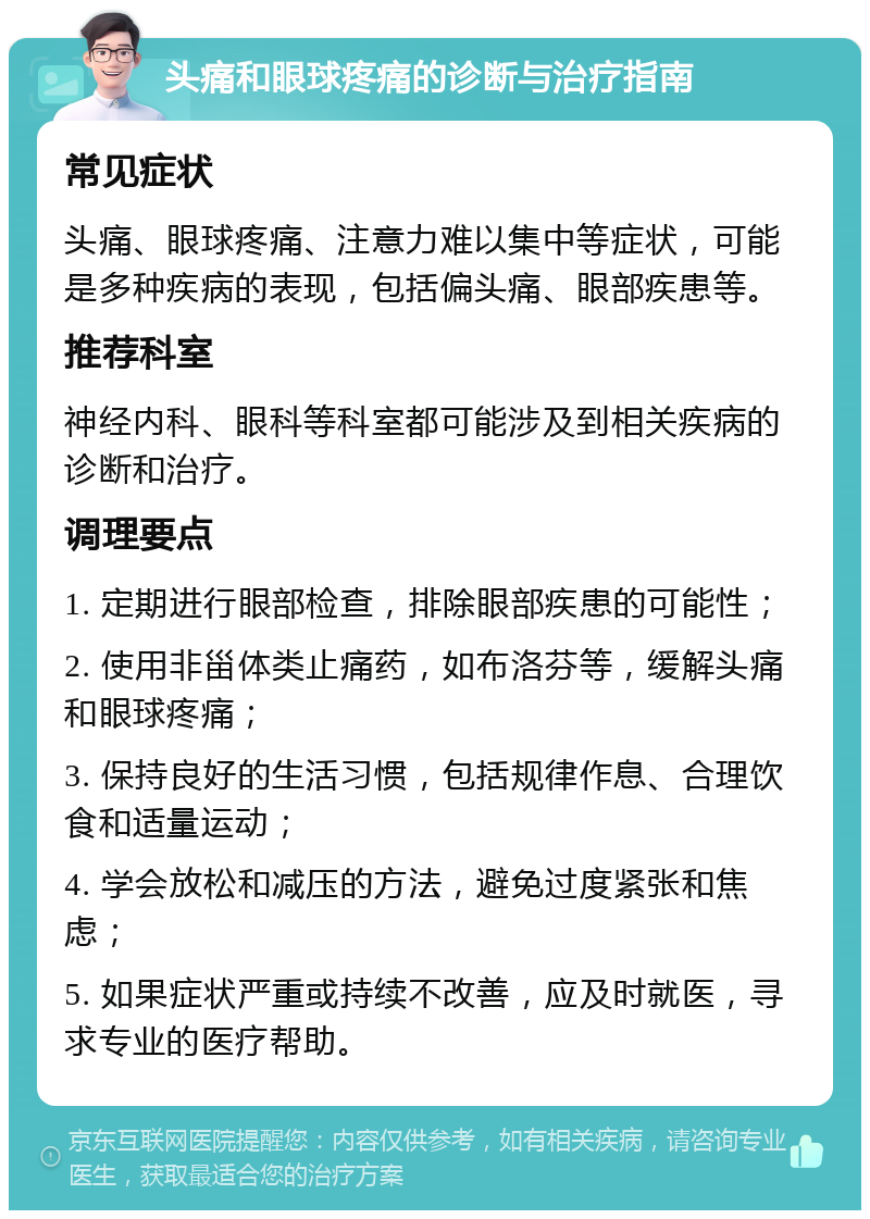 头痛和眼球疼痛的诊断与治疗指南 常见症状 头痛、眼球疼痛、注意力难以集中等症状，可能是多种疾病的表现，包括偏头痛、眼部疾患等。 推荐科室 神经内科、眼科等科室都可能涉及到相关疾病的诊断和治疗。 调理要点 1. 定期进行眼部检查，排除眼部疾患的可能性； 2. 使用非甾体类止痛药，如布洛芬等，缓解头痛和眼球疼痛； 3. 保持良好的生活习惯，包括规律作息、合理饮食和适量运动； 4. 学会放松和减压的方法，避免过度紧张和焦虑； 5. 如果症状严重或持续不改善，应及时就医，寻求专业的医疗帮助。