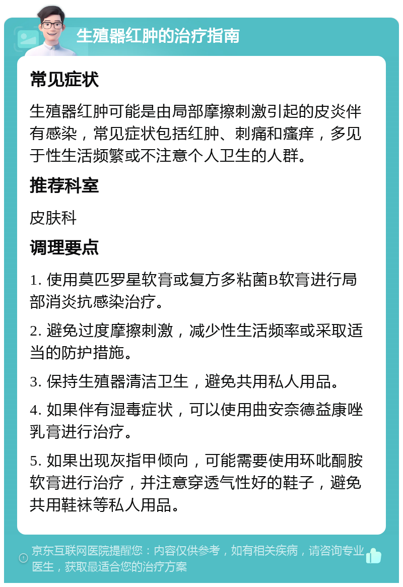 生殖器红肿的治疗指南 常见症状 生殖器红肿可能是由局部摩擦刺激引起的皮炎伴有感染，常见症状包括红肿、刺痛和瘙痒，多见于性生活频繁或不注意个人卫生的人群。 推荐科室 皮肤科 调理要点 1. 使用莫匹罗星软膏或复方多粘菌B软膏进行局部消炎抗感染治疗。 2. 避免过度摩擦刺激，减少性生活频率或采取适当的防护措施。 3. 保持生殖器清洁卫生，避免共用私人用品。 4. 如果伴有湿毒症状，可以使用曲安奈德益康唑乳膏进行治疗。 5. 如果出现灰指甲倾向，可能需要使用环吡酮胺软膏进行治疗，并注意穿透气性好的鞋子，避免共用鞋袜等私人用品。