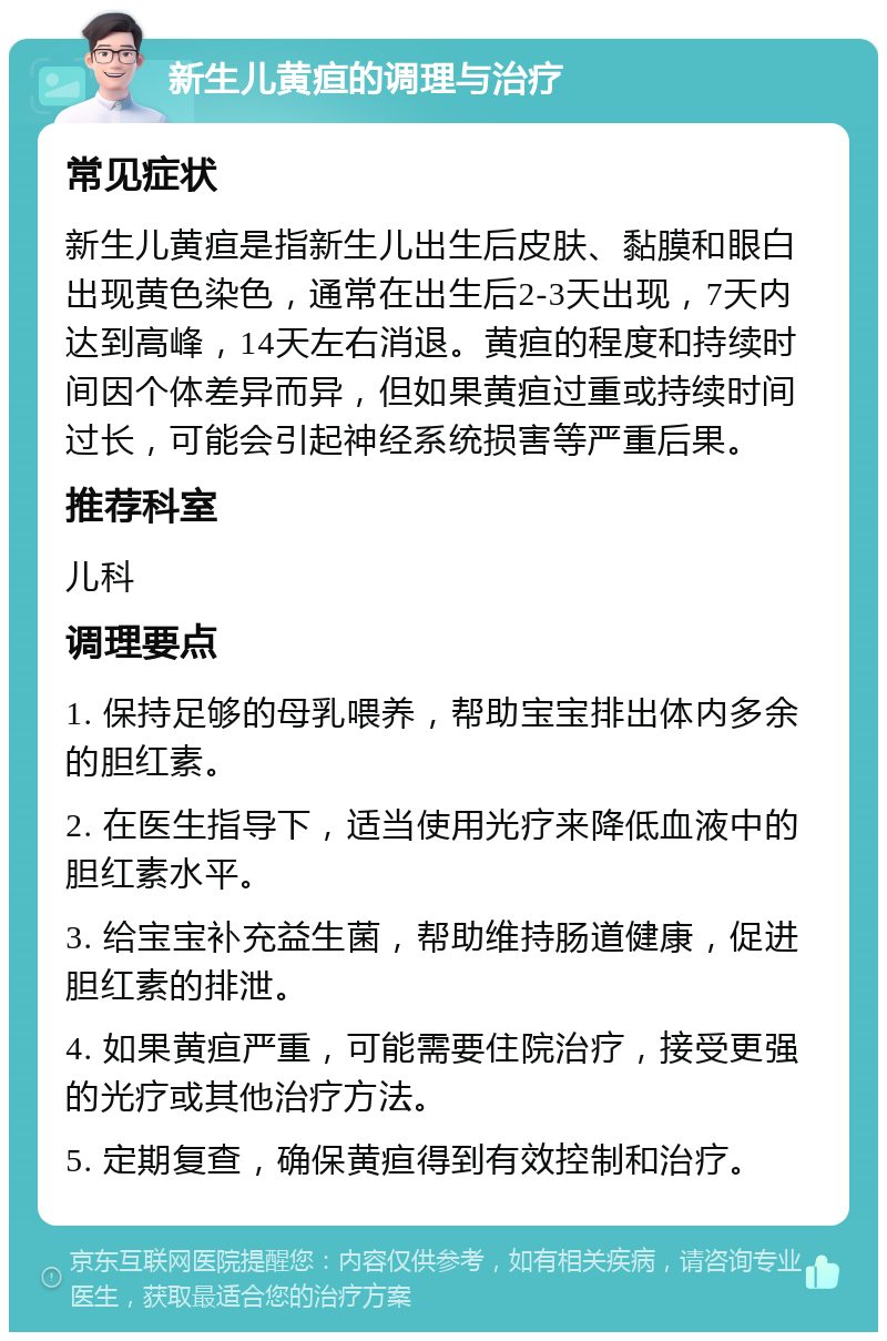 新生儿黄疸的调理与治疗 常见症状 新生儿黄疸是指新生儿出生后皮肤、黏膜和眼白出现黄色染色，通常在出生后2-3天出现，7天内达到高峰，14天左右消退。黄疸的程度和持续时间因个体差异而异，但如果黄疸过重或持续时间过长，可能会引起神经系统损害等严重后果。 推荐科室 儿科 调理要点 1. 保持足够的母乳喂养，帮助宝宝排出体内多余的胆红素。 2. 在医生指导下，适当使用光疗来降低血液中的胆红素水平。 3. 给宝宝补充益生菌，帮助维持肠道健康，促进胆红素的排泄。 4. 如果黄疸严重，可能需要住院治疗，接受更强的光疗或其他治疗方法。 5. 定期复查，确保黄疸得到有效控制和治疗。