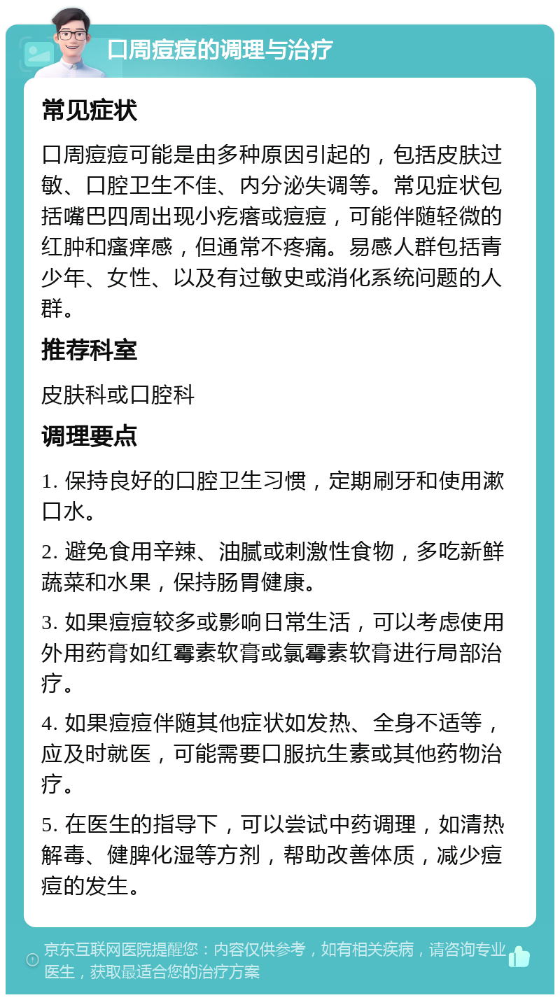 口周痘痘的调理与治疗 常见症状 口周痘痘可能是由多种原因引起的，包括皮肤过敏、口腔卫生不佳、内分泌失调等。常见症状包括嘴巴四周出现小疙瘩或痘痘，可能伴随轻微的红肿和瘙痒感，但通常不疼痛。易感人群包括青少年、女性、以及有过敏史或消化系统问题的人群。 推荐科室 皮肤科或口腔科 调理要点 1. 保持良好的口腔卫生习惯，定期刷牙和使用漱口水。 2. 避免食用辛辣、油腻或刺激性食物，多吃新鲜蔬菜和水果，保持肠胃健康。 3. 如果痘痘较多或影响日常生活，可以考虑使用外用药膏如红霉素软膏或氯霉素软膏进行局部治疗。 4. 如果痘痘伴随其他症状如发热、全身不适等，应及时就医，可能需要口服抗生素或其他药物治疗。 5. 在医生的指导下，可以尝试中药调理，如清热解毒、健脾化湿等方剂，帮助改善体质，减少痘痘的发生。