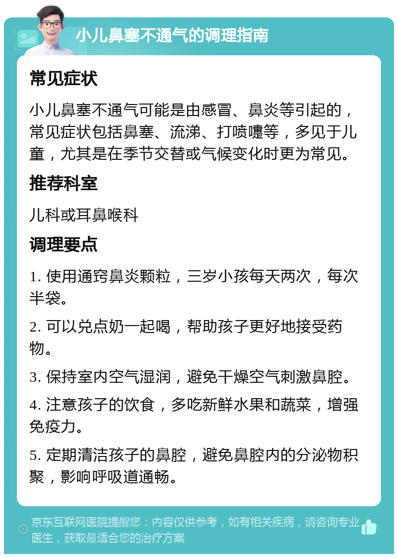 小儿鼻塞不通气的调理指南 常见症状 小儿鼻塞不通气可能是由感冒、鼻炎等引起的，常见症状包括鼻塞、流涕、打喷嚏等，多见于儿童，尤其是在季节交替或气候变化时更为常见。 推荐科室 儿科或耳鼻喉科 调理要点 1. 使用通窍鼻炎颗粒，三岁小孩每天两次，每次半袋。 2. 可以兑点奶一起喝，帮助孩子更好地接受药物。 3. 保持室内空气湿润，避免干燥空气刺激鼻腔。 4. 注意孩子的饮食，多吃新鲜水果和蔬菜，增强免疫力。 5. 定期清洁孩子的鼻腔，避免鼻腔内的分泌物积聚，影响呼吸道通畅。