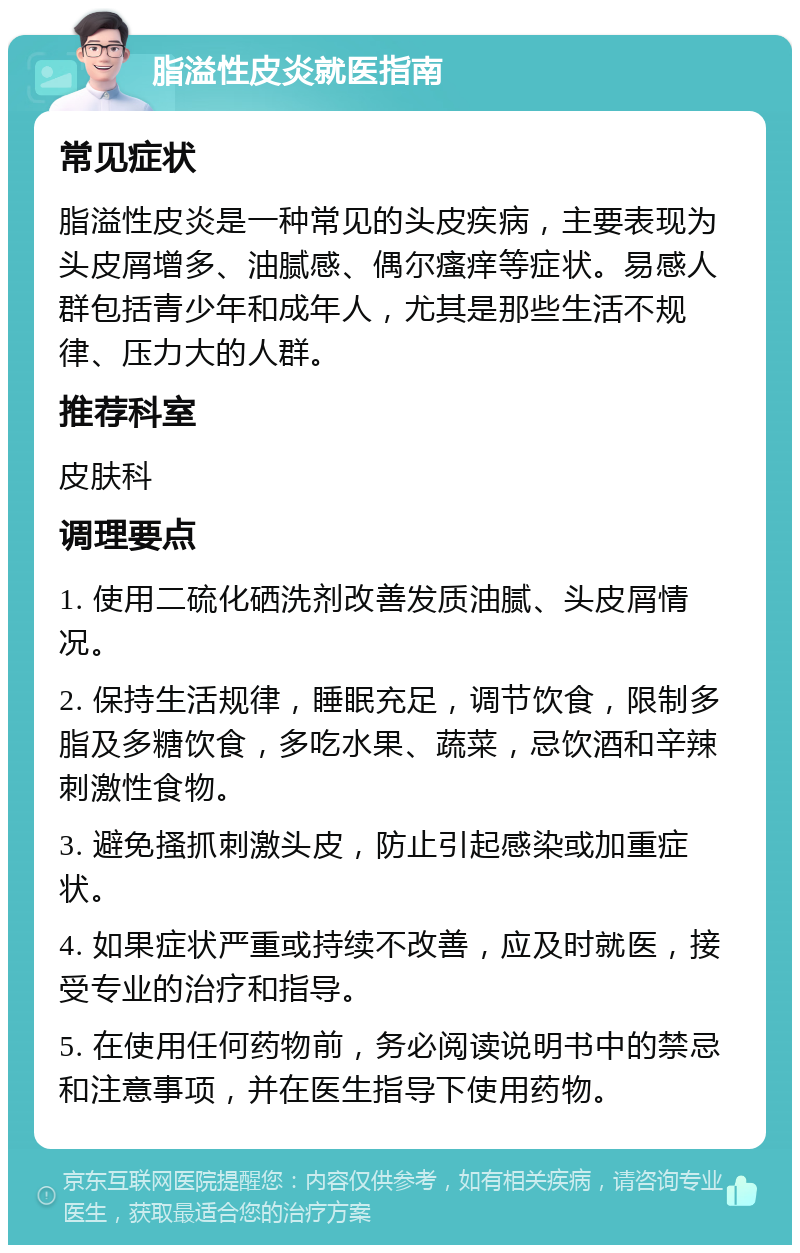 脂溢性皮炎就医指南 常见症状 脂溢性皮炎是一种常见的头皮疾病，主要表现为头皮屑增多、油腻感、偶尔瘙痒等症状。易感人群包括青少年和成年人，尤其是那些生活不规律、压力大的人群。 推荐科室 皮肤科 调理要点 1. 使用二硫化硒洗剂改善发质油腻、头皮屑情况。 2. 保持生活规律，睡眠充足，调节饮食，限制多脂及多糖饮食，多吃水果、蔬菜，忌饮酒和辛辣刺激性食物。 3. 避免搔抓刺激头皮，防止引起感染或加重症状。 4. 如果症状严重或持续不改善，应及时就医，接受专业的治疗和指导。 5. 在使用任何药物前，务必阅读说明书中的禁忌和注意事项，并在医生指导下使用药物。