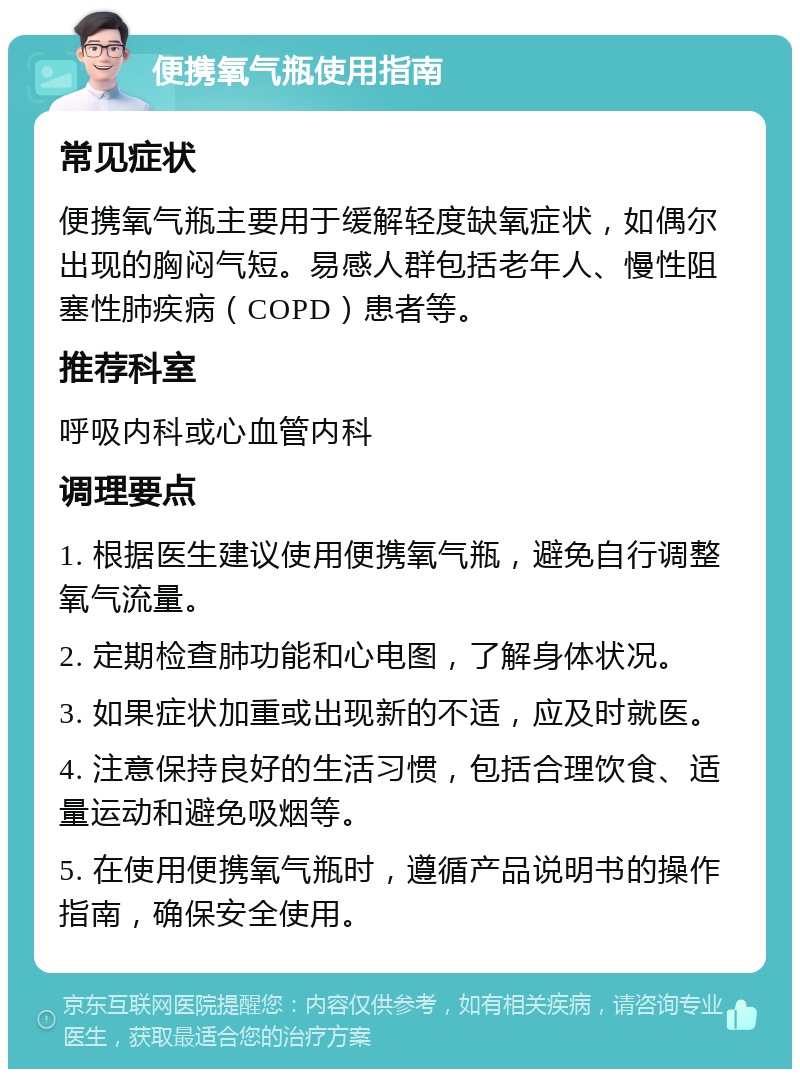 便携氧气瓶使用指南 常见症状 便携氧气瓶主要用于缓解轻度缺氧症状，如偶尔出现的胸闷气短。易感人群包括老年人、慢性阻塞性肺疾病（COPD）患者等。 推荐科室 呼吸内科或心血管内科 调理要点 1. 根据医生建议使用便携氧气瓶，避免自行调整氧气流量。 2. 定期检查肺功能和心电图，了解身体状况。 3. 如果症状加重或出现新的不适，应及时就医。 4. 注意保持良好的生活习惯，包括合理饮食、适量运动和避免吸烟等。 5. 在使用便携氧气瓶时，遵循产品说明书的操作指南，确保安全使用。