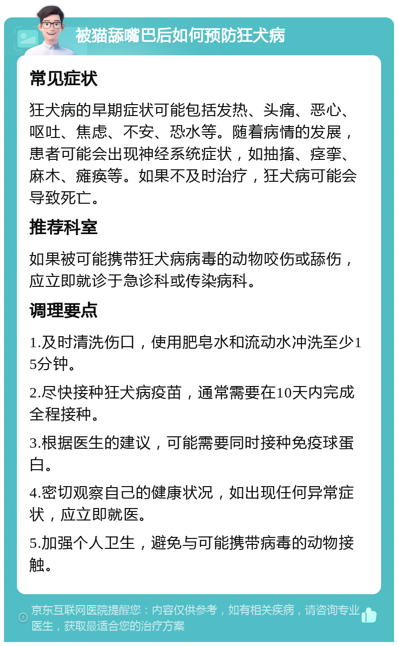 被猫舔嘴巴后如何预防狂犬病 常见症状 狂犬病的早期症状可能包括发热、头痛、恶心、呕吐、焦虑、不安、恐水等。随着病情的发展，患者可能会出现神经系统症状，如抽搐、痉挛、麻木、瘫痪等。如果不及时治疗，狂犬病可能会导致死亡。 推荐科室 如果被可能携带狂犬病病毒的动物咬伤或舔伤，应立即就诊于急诊科或传染病科。 调理要点 1.及时清洗伤口，使用肥皂水和流动水冲洗至少15分钟。 2.尽快接种狂犬病疫苗，通常需要在10天内完成全程接种。 3.根据医生的建议，可能需要同时接种免疫球蛋白。 4.密切观察自己的健康状况，如出现任何异常症状，应立即就医。 5.加强个人卫生，避免与可能携带病毒的动物接触。