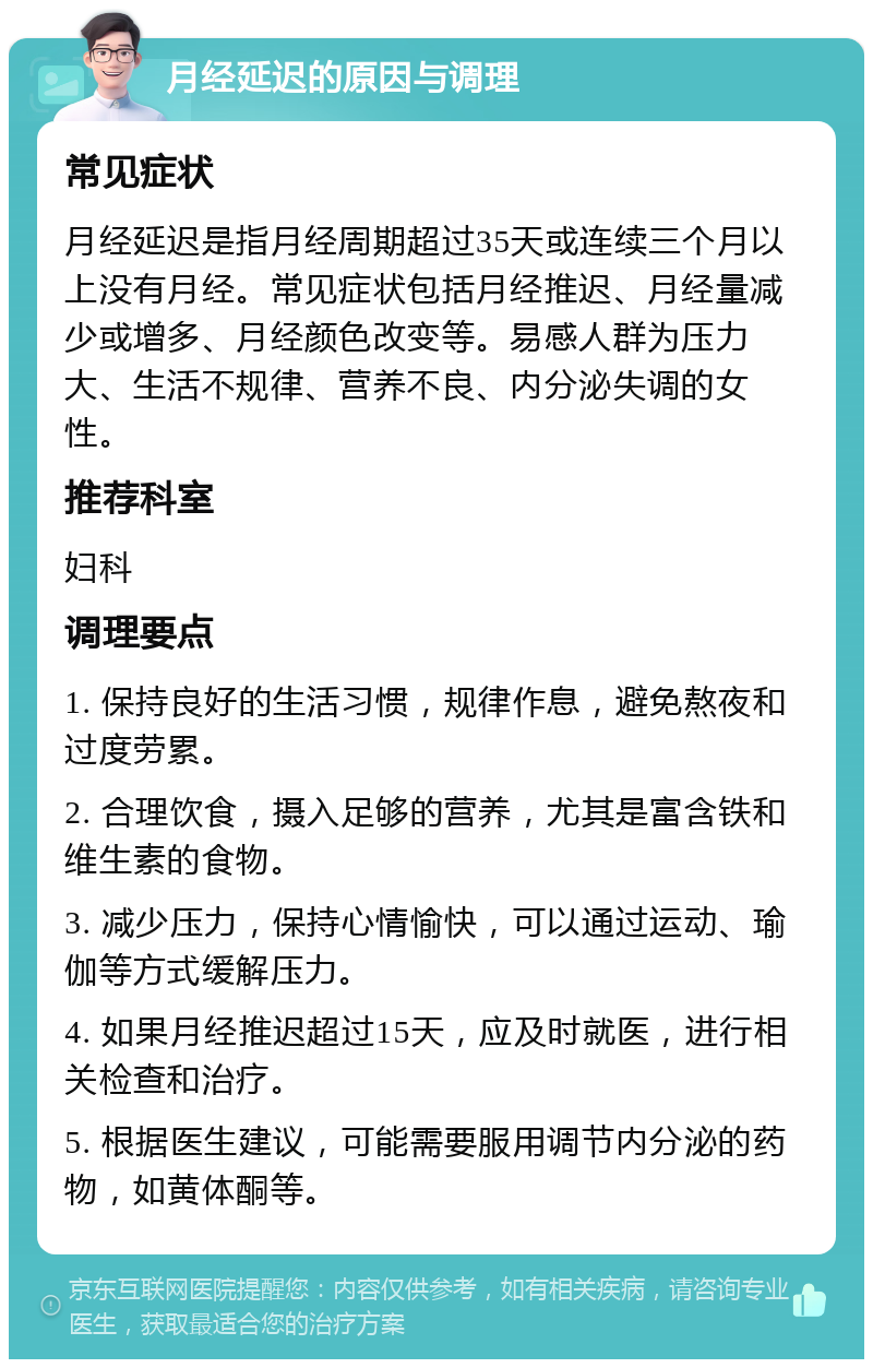 月经延迟的原因与调理 常见症状 月经延迟是指月经周期超过35天或连续三个月以上没有月经。常见症状包括月经推迟、月经量减少或增多、月经颜色改变等。易感人群为压力大、生活不规律、营养不良、内分泌失调的女性。 推荐科室 妇科 调理要点 1. 保持良好的生活习惯，规律作息，避免熬夜和过度劳累。 2. 合理饮食，摄入足够的营养，尤其是富含铁和维生素的食物。 3. 减少压力，保持心情愉快，可以通过运动、瑜伽等方式缓解压力。 4. 如果月经推迟超过15天，应及时就医，进行相关检查和治疗。 5. 根据医生建议，可能需要服用调节内分泌的药物，如黄体酮等。