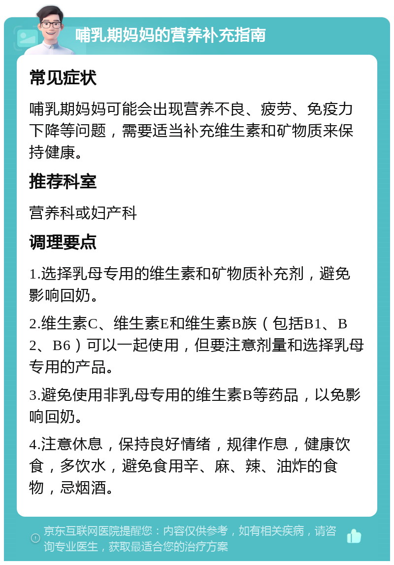 哺乳期妈妈的营养补充指南 常见症状 哺乳期妈妈可能会出现营养不良、疲劳、免疫力下降等问题，需要适当补充维生素和矿物质来保持健康。 推荐科室 营养科或妇产科 调理要点 1.选择乳母专用的维生素和矿物质补充剂，避免影响回奶。 2.维生素C、维生素E和维生素B族（包括B1、B2、B6）可以一起使用，但要注意剂量和选择乳母专用的产品。 3.避免使用非乳母专用的维生素B等药品，以免影响回奶。 4.注意休息，保持良好情绪，规律作息，健康饮食，多饮水，避免食用辛、麻、辣、油炸的食物，忌烟酒。