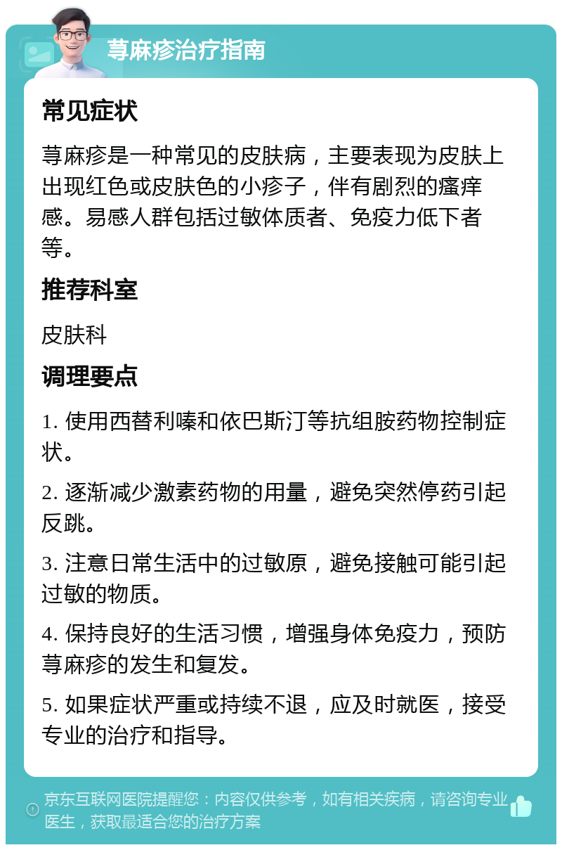 荨麻疹治疗指南 常见症状 荨麻疹是一种常见的皮肤病，主要表现为皮肤上出现红色或皮肤色的小疹子，伴有剧烈的瘙痒感。易感人群包括过敏体质者、免疫力低下者等。 推荐科室 皮肤科 调理要点 1. 使用西替利嗪和依巴斯汀等抗组胺药物控制症状。 2. 逐渐减少激素药物的用量，避免突然停药引起反跳。 3. 注意日常生活中的过敏原，避免接触可能引起过敏的物质。 4. 保持良好的生活习惯，增强身体免疫力，预防荨麻疹的发生和复发。 5. 如果症状严重或持续不退，应及时就医，接受专业的治疗和指导。