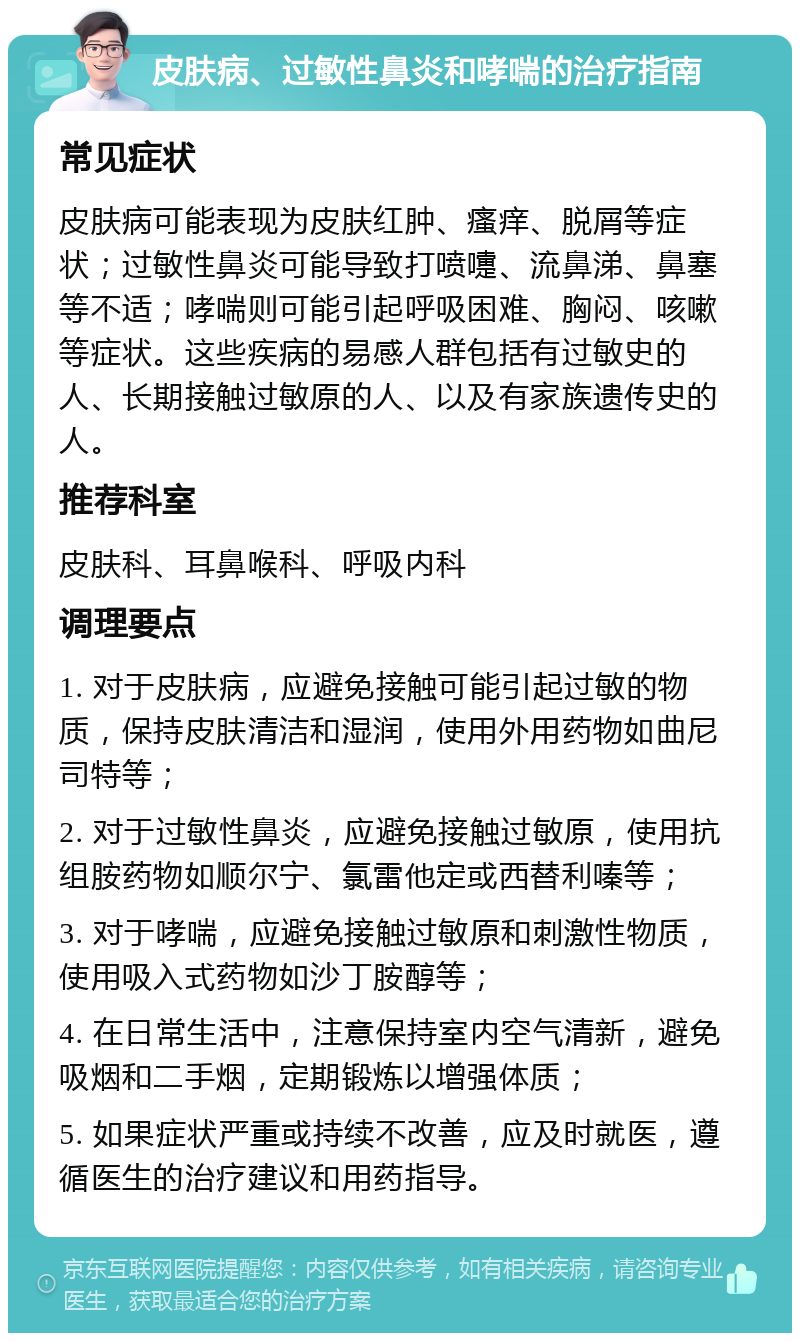 皮肤病、过敏性鼻炎和哮喘的治疗指南 常见症状 皮肤病可能表现为皮肤红肿、瘙痒、脱屑等症状；过敏性鼻炎可能导致打喷嚏、流鼻涕、鼻塞等不适；哮喘则可能引起呼吸困难、胸闷、咳嗽等症状。这些疾病的易感人群包括有过敏史的人、长期接触过敏原的人、以及有家族遗传史的人。 推荐科室 皮肤科、耳鼻喉科、呼吸内科 调理要点 1. 对于皮肤病，应避免接触可能引起过敏的物质，保持皮肤清洁和湿润，使用外用药物如曲尼司特等； 2. 对于过敏性鼻炎，应避免接触过敏原，使用抗组胺药物如顺尔宁、氯雷他定或西替利嗪等； 3. 对于哮喘，应避免接触过敏原和刺激性物质，使用吸入式药物如沙丁胺醇等； 4. 在日常生活中，注意保持室内空气清新，避免吸烟和二手烟，定期锻炼以增强体质； 5. 如果症状严重或持续不改善，应及时就医，遵循医生的治疗建议和用药指导。