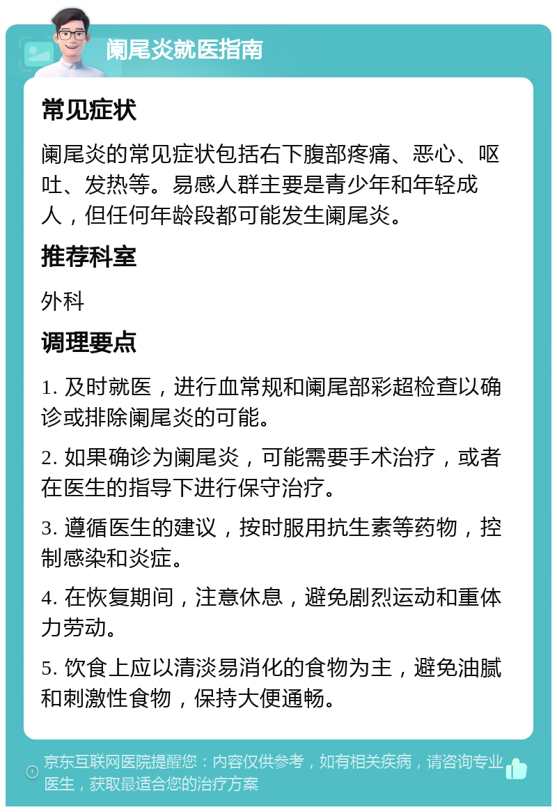 阑尾炎就医指南 常见症状 阑尾炎的常见症状包括右下腹部疼痛、恶心、呕吐、发热等。易感人群主要是青少年和年轻成人，但任何年龄段都可能发生阑尾炎。 推荐科室 外科 调理要点 1. 及时就医，进行血常规和阑尾部彩超检查以确诊或排除阑尾炎的可能。 2. 如果确诊为阑尾炎，可能需要手术治疗，或者在医生的指导下进行保守治疗。 3. 遵循医生的建议，按时服用抗生素等药物，控制感染和炎症。 4. 在恢复期间，注意休息，避免剧烈运动和重体力劳动。 5. 饮食上应以清淡易消化的食物为主，避免油腻和刺激性食物，保持大便通畅。