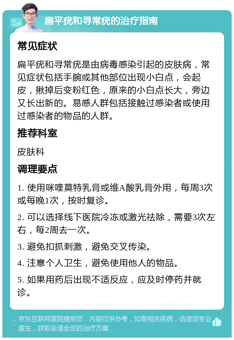 扁平疣和寻常疣的治疗指南 常见症状 扁平疣和寻常疣是由病毒感染引起的皮肤病，常见症状包括手腕或其他部位出现小白点，会起皮，揪掉后变粉红色，原来的小白点长大，旁边又长出新的。易感人群包括接触过感染者或使用过感染者的物品的人群。 推荐科室 皮肤科 调理要点 1. 使用咪喹莫特乳膏或维A酸乳膏外用，每周3次或每晚1次，按时复诊。 2. 可以选择线下医院冷冻或激光祛除，需要3次左右，每2周去一次。 3. 避免扣抓刺激，避免交叉传染。 4. 注意个人卫生，避免使用他人的物品。 5. 如果用药后出现不适反应，应及时停药并就诊。