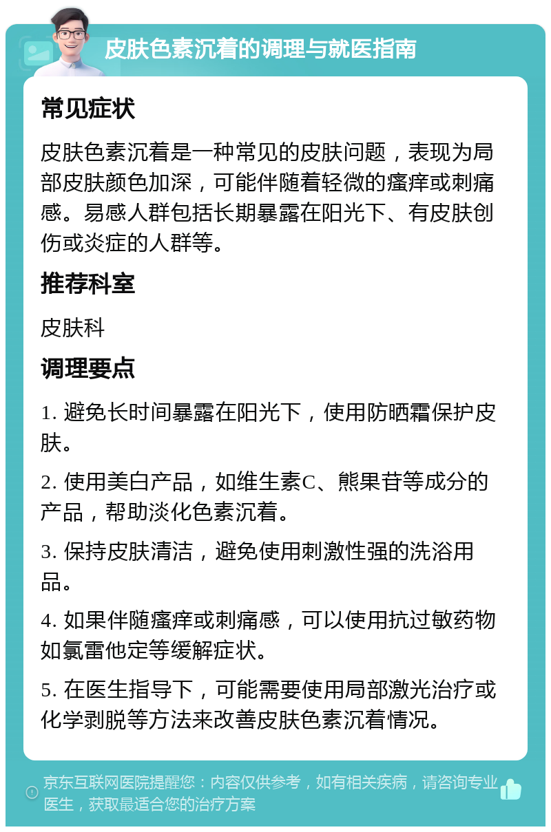 皮肤色素沉着的调理与就医指南 常见症状 皮肤色素沉着是一种常见的皮肤问题，表现为局部皮肤颜色加深，可能伴随着轻微的瘙痒或刺痛感。易感人群包括长期暴露在阳光下、有皮肤创伤或炎症的人群等。 推荐科室 皮肤科 调理要点 1. 避免长时间暴露在阳光下，使用防晒霜保护皮肤。 2. 使用美白产品，如维生素C、熊果苷等成分的产品，帮助淡化色素沉着。 3. 保持皮肤清洁，避免使用刺激性强的洗浴用品。 4. 如果伴随瘙痒或刺痛感，可以使用抗过敏药物如氯雷他定等缓解症状。 5. 在医生指导下，可能需要使用局部激光治疗或化学剥脱等方法来改善皮肤色素沉着情况。