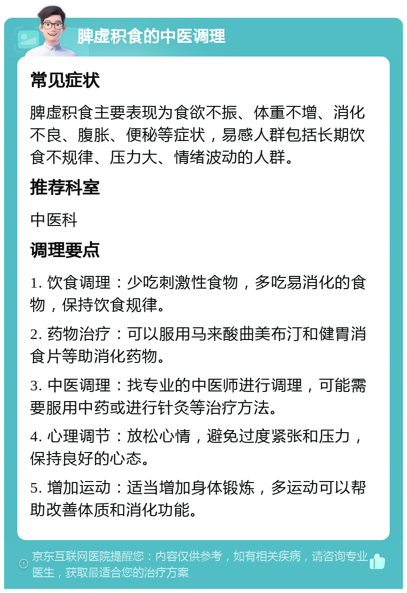 脾虚积食的中医调理 常见症状 脾虚积食主要表现为食欲不振、体重不增、消化不良、腹胀、便秘等症状，易感人群包括长期饮食不规律、压力大、情绪波动的人群。 推荐科室 中医科 调理要点 1. 饮食调理：少吃刺激性食物，多吃易消化的食物，保持饮食规律。 2. 药物治疗：可以服用马来酸曲美布汀和健胃消食片等助消化药物。 3. 中医调理：找专业的中医师进行调理，可能需要服用中药或进行针灸等治疗方法。 4. 心理调节：放松心情，避免过度紧张和压力，保持良好的心态。 5. 增加运动：适当增加身体锻炼，多运动可以帮助改善体质和消化功能。