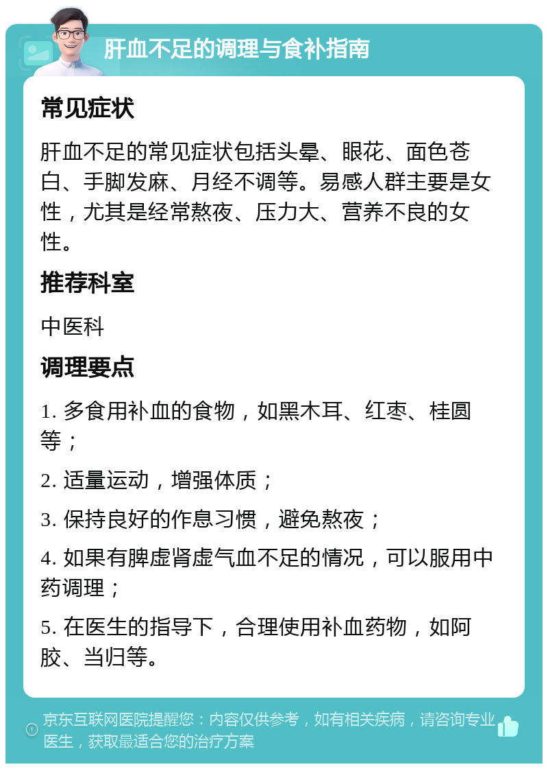 肝血不足的调理与食补指南 常见症状 肝血不足的常见症状包括头晕、眼花、面色苍白、手脚发麻、月经不调等。易感人群主要是女性，尤其是经常熬夜、压力大、营养不良的女性。 推荐科室 中医科 调理要点 1. 多食用补血的食物，如黑木耳、红枣、桂圆等； 2. 适量运动，增强体质； 3. 保持良好的作息习惯，避免熬夜； 4. 如果有脾虚肾虚气血不足的情况，可以服用中药调理； 5. 在医生的指导下，合理使用补血药物，如阿胶、当归等。