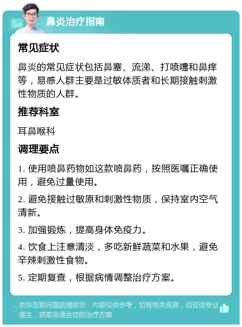 鼻炎治疗指南 常见症状 鼻炎的常见症状包括鼻塞、流涕、打喷嚏和鼻痒等，易感人群主要是过敏体质者和长期接触刺激性物质的人群。 推荐科室 耳鼻喉科 调理要点 1. 使用喷鼻药物如这款喷鼻药，按照医嘱正确使用，避免过量使用。 2. 避免接触过敏原和刺激性物质，保持室内空气清新。 3. 加强锻炼，提高身体免疫力。 4. 饮食上注意清淡，多吃新鲜蔬菜和水果，避免辛辣刺激性食物。 5. 定期复查，根据病情调整治疗方案。