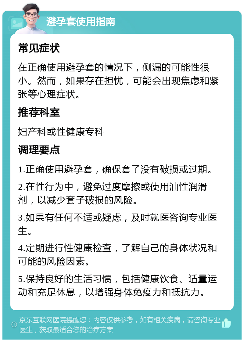 避孕套使用指南 常见症状 在正确使用避孕套的情况下，侧漏的可能性很小。然而，如果存在担忧，可能会出现焦虑和紧张等心理症状。 推荐科室 妇产科或性健康专科 调理要点 1.正确使用避孕套，确保套子没有破损或过期。 2.在性行为中，避免过度摩擦或使用油性润滑剂，以减少套子破损的风险。 3.如果有任何不适或疑虑，及时就医咨询专业医生。 4.定期进行性健康检查，了解自己的身体状况和可能的风险因素。 5.保持良好的生活习惯，包括健康饮食、适量运动和充足休息，以增强身体免疫力和抵抗力。