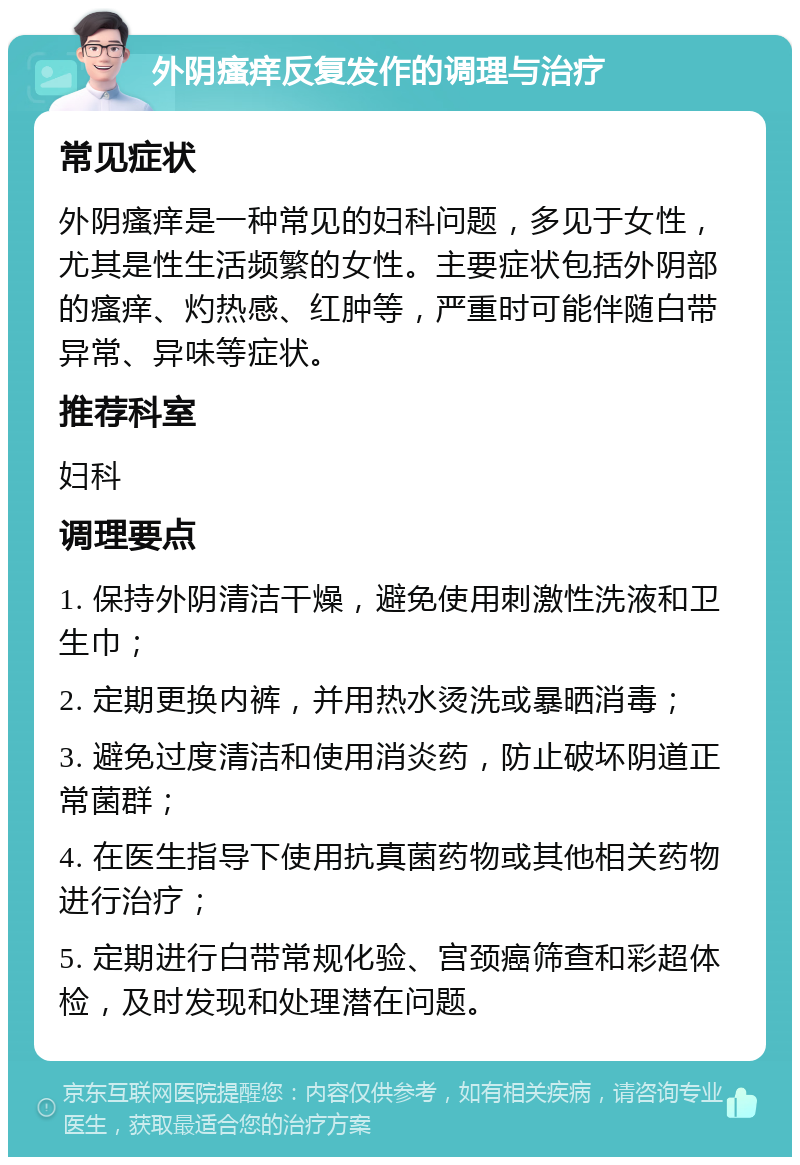 外阴瘙痒反复发作的调理与治疗 常见症状 外阴瘙痒是一种常见的妇科问题，多见于女性，尤其是性生活频繁的女性。主要症状包括外阴部的瘙痒、灼热感、红肿等，严重时可能伴随白带异常、异味等症状。 推荐科室 妇科 调理要点 1. 保持外阴清洁干燥，避免使用刺激性洗液和卫生巾； 2. 定期更换内裤，并用热水烫洗或暴晒消毒； 3. 避免过度清洁和使用消炎药，防止破坏阴道正常菌群； 4. 在医生指导下使用抗真菌药物或其他相关药物进行治疗； 5. 定期进行白带常规化验、宫颈癌筛查和彩超体检，及时发现和处理潜在问题。