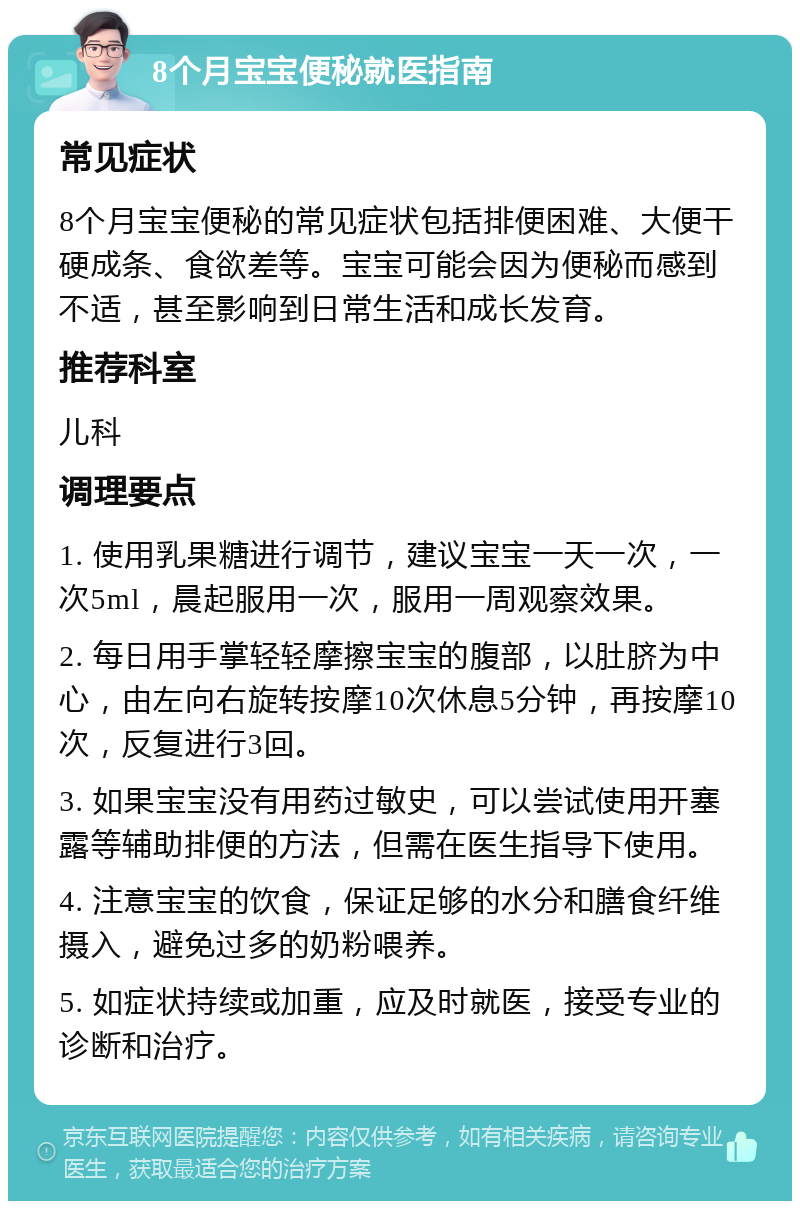 8个月宝宝便秘就医指南 常见症状 8个月宝宝便秘的常见症状包括排便困难、大便干硬成条、食欲差等。宝宝可能会因为便秘而感到不适，甚至影响到日常生活和成长发育。 推荐科室 儿科 调理要点 1. 使用乳果糖进行调节，建议宝宝一天一次，一次5ml，晨起服用一次，服用一周观察效果。 2. 每日用手掌轻轻摩擦宝宝的腹部，以肚脐为中心，由左向右旋转按摩10次休息5分钟，再按摩10次，反复进行3回。 3. 如果宝宝没有用药过敏史，可以尝试使用开塞露等辅助排便的方法，但需在医生指导下使用。 4. 注意宝宝的饮食，保证足够的水分和膳食纤维摄入，避免过多的奶粉喂养。 5. 如症状持续或加重，应及时就医，接受专业的诊断和治疗。