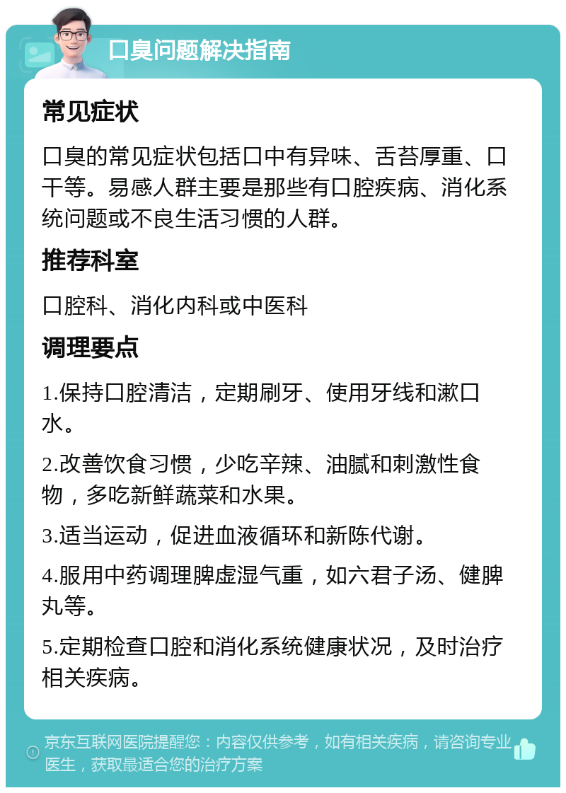 口臭问题解决指南 常见症状 口臭的常见症状包括口中有异味、舌苔厚重、口干等。易感人群主要是那些有口腔疾病、消化系统问题或不良生活习惯的人群。 推荐科室 口腔科、消化内科或中医科 调理要点 1.保持口腔清洁，定期刷牙、使用牙线和漱口水。 2.改善饮食习惯，少吃辛辣、油腻和刺激性食物，多吃新鲜蔬菜和水果。 3.适当运动，促进血液循环和新陈代谢。 4.服用中药调理脾虚湿气重，如六君子汤、健脾丸等。 5.定期检查口腔和消化系统健康状况，及时治疗相关疾病。