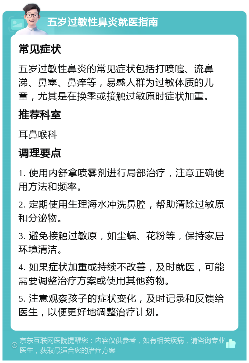 五岁过敏性鼻炎就医指南 常见症状 五岁过敏性鼻炎的常见症状包括打喷嚏、流鼻涕、鼻塞、鼻痒等，易感人群为过敏体质的儿童，尤其是在换季或接触过敏原时症状加重。 推荐科室 耳鼻喉科 调理要点 1. 使用内舒拿喷雾剂进行局部治疗，注意正确使用方法和频率。 2. 定期使用生理海水冲洗鼻腔，帮助清除过敏原和分泌物。 3. 避免接触过敏原，如尘螨、花粉等，保持家居环境清洁。 4. 如果症状加重或持续不改善，及时就医，可能需要调整治疗方案或使用其他药物。 5. 注意观察孩子的症状变化，及时记录和反馈给医生，以便更好地调整治疗计划。