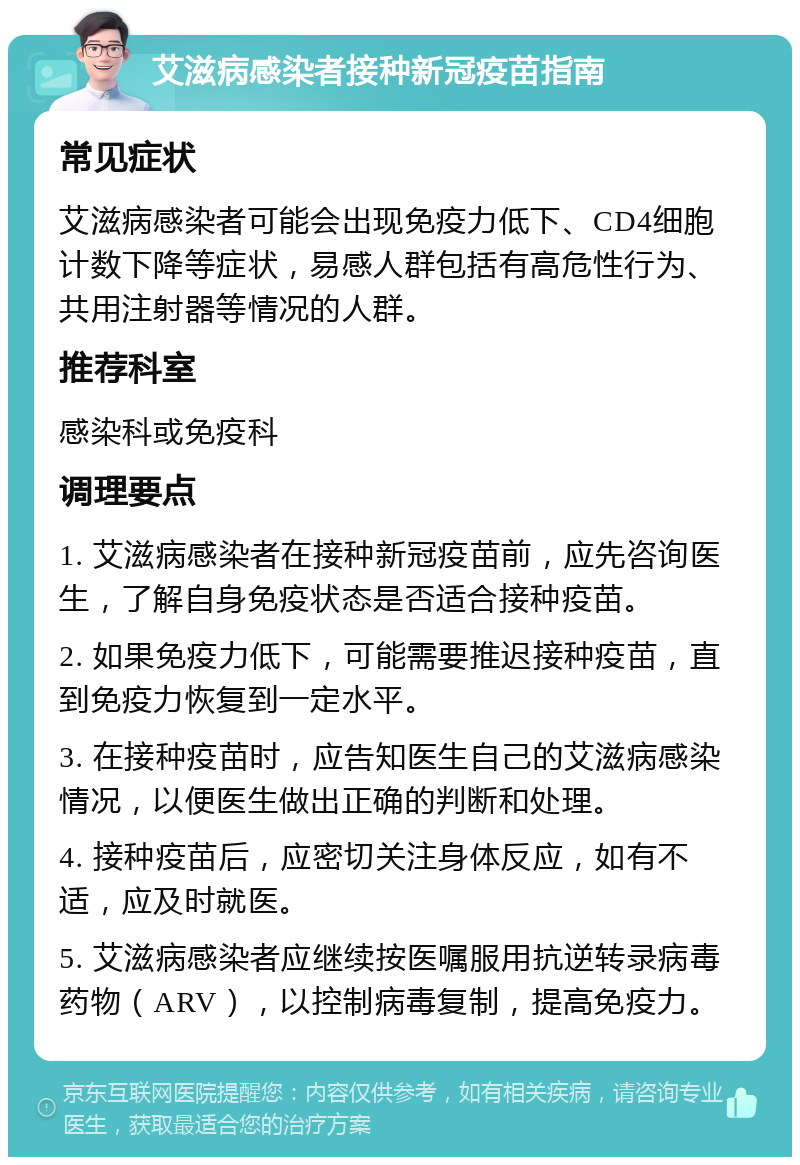 艾滋病感染者接种新冠疫苗指南 常见症状 艾滋病感染者可能会出现免疫力低下、CD4细胞计数下降等症状，易感人群包括有高危性行为、共用注射器等情况的人群。 推荐科室 感染科或免疫科 调理要点 1. 艾滋病感染者在接种新冠疫苗前，应先咨询医生，了解自身免疫状态是否适合接种疫苗。 2. 如果免疫力低下，可能需要推迟接种疫苗，直到免疫力恢复到一定水平。 3. 在接种疫苗时，应告知医生自己的艾滋病感染情况，以便医生做出正确的判断和处理。 4. 接种疫苗后，应密切关注身体反应，如有不适，应及时就医。 5. 艾滋病感染者应继续按医嘱服用抗逆转录病毒药物（ARV），以控制病毒复制，提高免疫力。