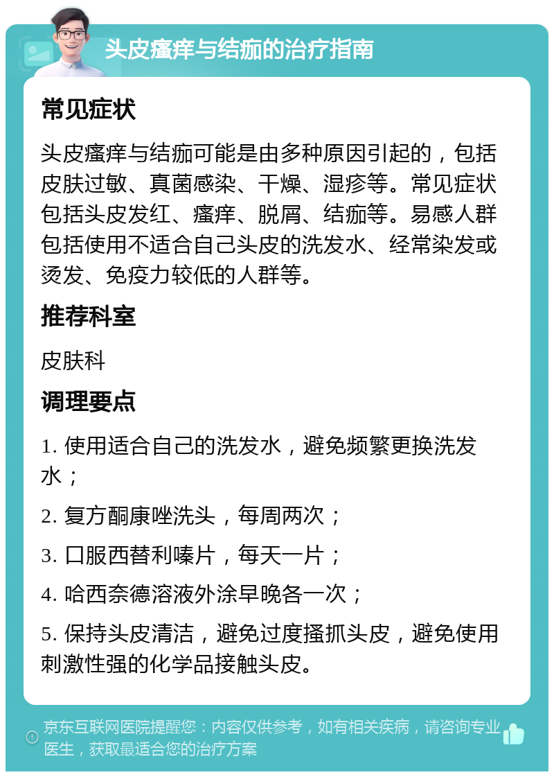 头皮瘙痒与结痂的治疗指南 常见症状 头皮瘙痒与结痂可能是由多种原因引起的，包括皮肤过敏、真菌感染、干燥、湿疹等。常见症状包括头皮发红、瘙痒、脱屑、结痂等。易感人群包括使用不适合自己头皮的洗发水、经常染发或烫发、免疫力较低的人群等。 推荐科室 皮肤科 调理要点 1. 使用适合自己的洗发水，避免频繁更换洗发水； 2. 复方酮康唑洗头，每周两次； 3. 口服西替利嗪片，每天一片； 4. 哈西奈德溶液外涂早晚各一次； 5. 保持头皮清洁，避免过度搔抓头皮，避免使用刺激性强的化学品接触头皮。