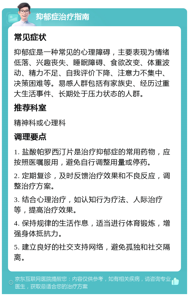 抑郁症治疗指南 常见症状 抑郁症是一种常见的心理障碍，主要表现为情绪低落、兴趣丧失、睡眠障碍、食欲改变、体重波动、精力不足、自我评价下降、注意力不集中、决策困难等。易感人群包括有家族史、经历过重大生活事件、长期处于压力状态的人群。 推荐科室 精神科或心理科 调理要点 1. 盐酸帕罗西汀片是治疗抑郁症的常用药物，应按照医嘱服用，避免自行调整用量或停药。 2. 定期复诊，及时反馈治疗效果和不良反应，调整治疗方案。 3. 结合心理治疗，如认知行为疗法、人际治疗等，提高治疗效果。 4. 保持规律的生活作息，适当进行体育锻炼，增强身体抵抗力。 5. 建立良好的社交支持网络，避免孤独和社交隔离。