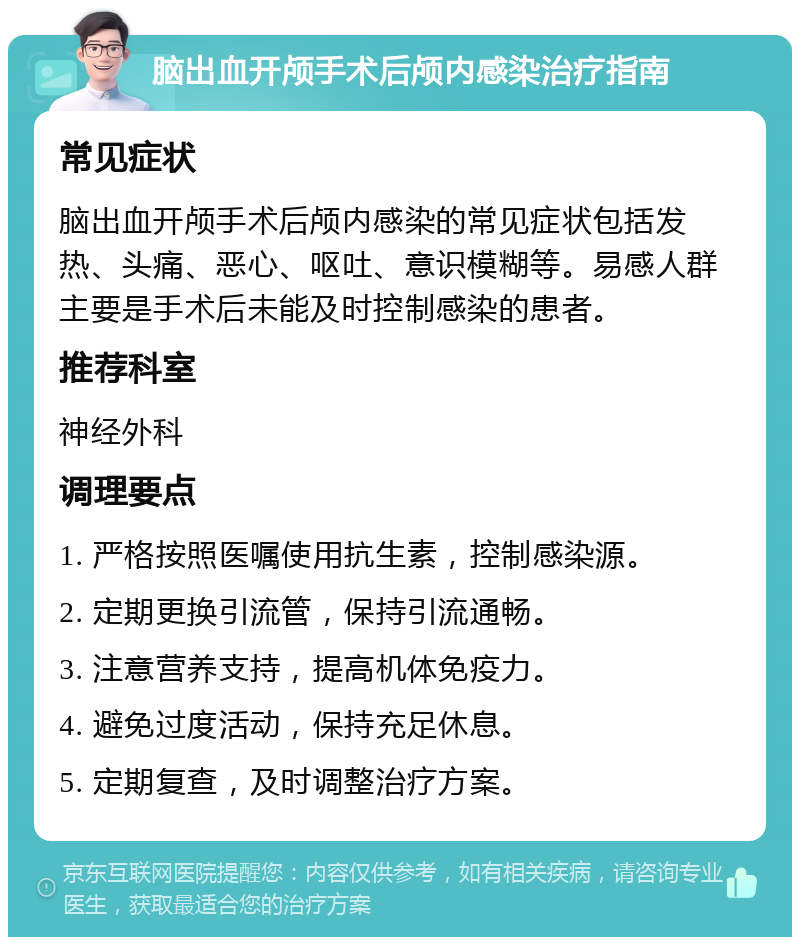 脑出血开颅手术后颅内感染治疗指南 常见症状 脑出血开颅手术后颅内感染的常见症状包括发热、头痛、恶心、呕吐、意识模糊等。易感人群主要是手术后未能及时控制感染的患者。 推荐科室 神经外科 调理要点 1. 严格按照医嘱使用抗生素，控制感染源。 2. 定期更换引流管，保持引流通畅。 3. 注意营养支持，提高机体免疫力。 4. 避免过度活动，保持充足休息。 5. 定期复查，及时调整治疗方案。