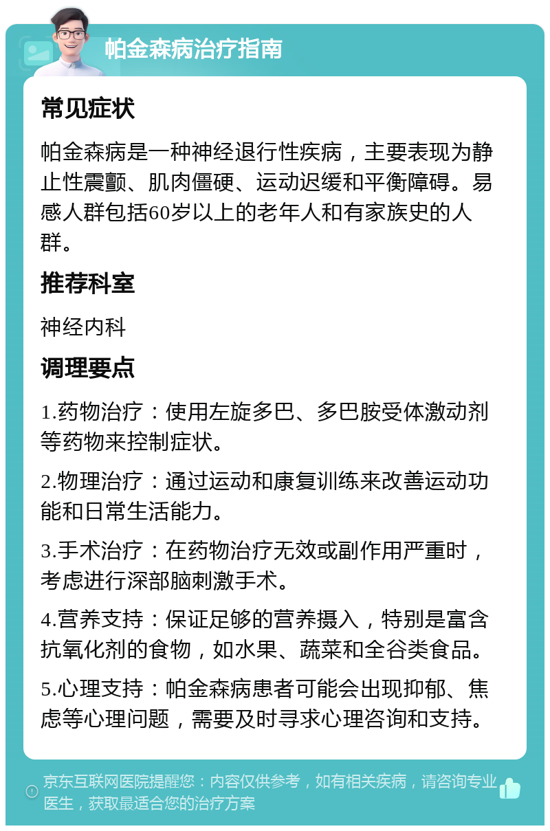 帕金森病治疗指南 常见症状 帕金森病是一种神经退行性疾病，主要表现为静止性震颤、肌肉僵硬、运动迟缓和平衡障碍。易感人群包括60岁以上的老年人和有家族史的人群。 推荐科室 神经内科 调理要点 1.药物治疗：使用左旋多巴、多巴胺受体激动剂等药物来控制症状。 2.物理治疗：通过运动和康复训练来改善运动功能和日常生活能力。 3.手术治疗：在药物治疗无效或副作用严重时，考虑进行深部脑刺激手术。 4.营养支持：保证足够的营养摄入，特别是富含抗氧化剂的食物，如水果、蔬菜和全谷类食品。 5.心理支持：帕金森病患者可能会出现抑郁、焦虑等心理问题，需要及时寻求心理咨询和支持。