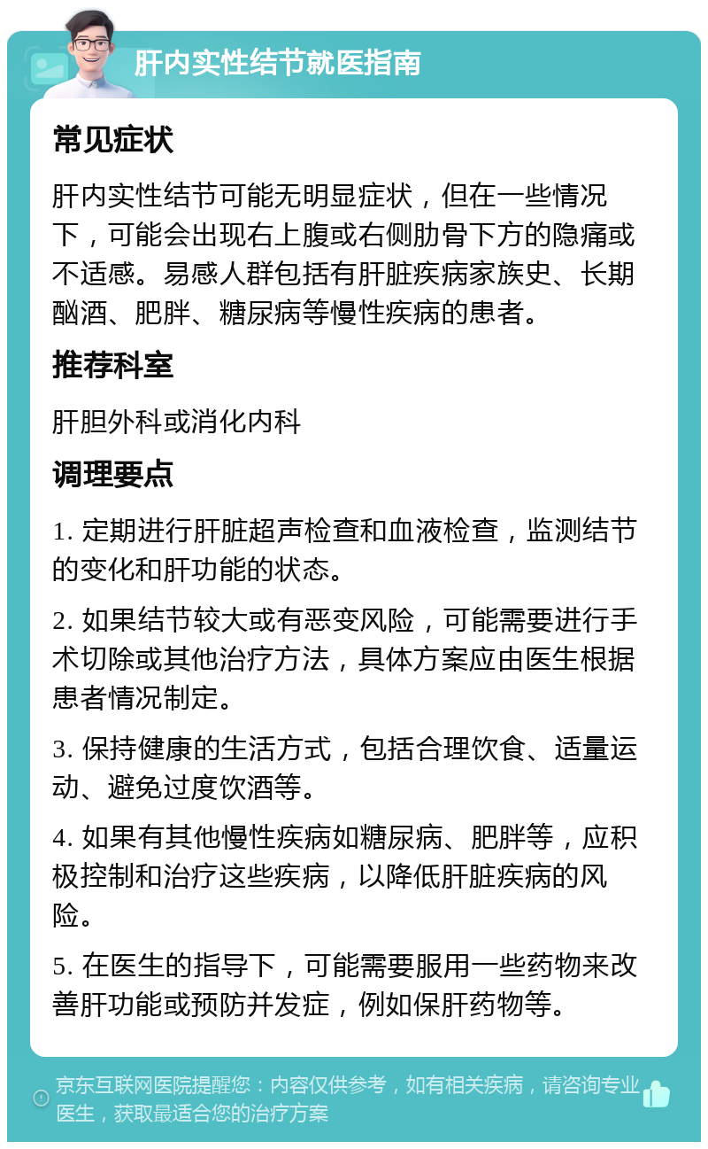 肝内实性结节就医指南 常见症状 肝内实性结节可能无明显症状，但在一些情况下，可能会出现右上腹或右侧肋骨下方的隐痛或不适感。易感人群包括有肝脏疾病家族史、长期酗酒、肥胖、糖尿病等慢性疾病的患者。 推荐科室 肝胆外科或消化内科 调理要点 1. 定期进行肝脏超声检查和血液检查，监测结节的变化和肝功能的状态。 2. 如果结节较大或有恶变风险，可能需要进行手术切除或其他治疗方法，具体方案应由医生根据患者情况制定。 3. 保持健康的生活方式，包括合理饮食、适量运动、避免过度饮酒等。 4. 如果有其他慢性疾病如糖尿病、肥胖等，应积极控制和治疗这些疾病，以降低肝脏疾病的风险。 5. 在医生的指导下，可能需要服用一些药物来改善肝功能或预防并发症，例如保肝药物等。