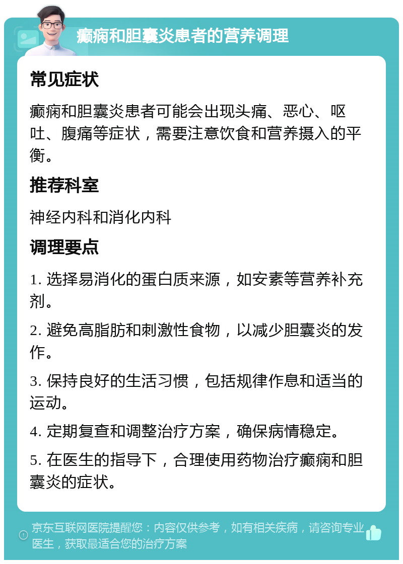 癫痫和胆囊炎患者的营养调理 常见症状 癫痫和胆囊炎患者可能会出现头痛、恶心、呕吐、腹痛等症状，需要注意饮食和营养摄入的平衡。 推荐科室 神经内科和消化内科 调理要点 1. 选择易消化的蛋白质来源，如安素等营养补充剂。 2. 避免高脂肪和刺激性食物，以减少胆囊炎的发作。 3. 保持良好的生活习惯，包括规律作息和适当的运动。 4. 定期复查和调整治疗方案，确保病情稳定。 5. 在医生的指导下，合理使用药物治疗癫痫和胆囊炎的症状。