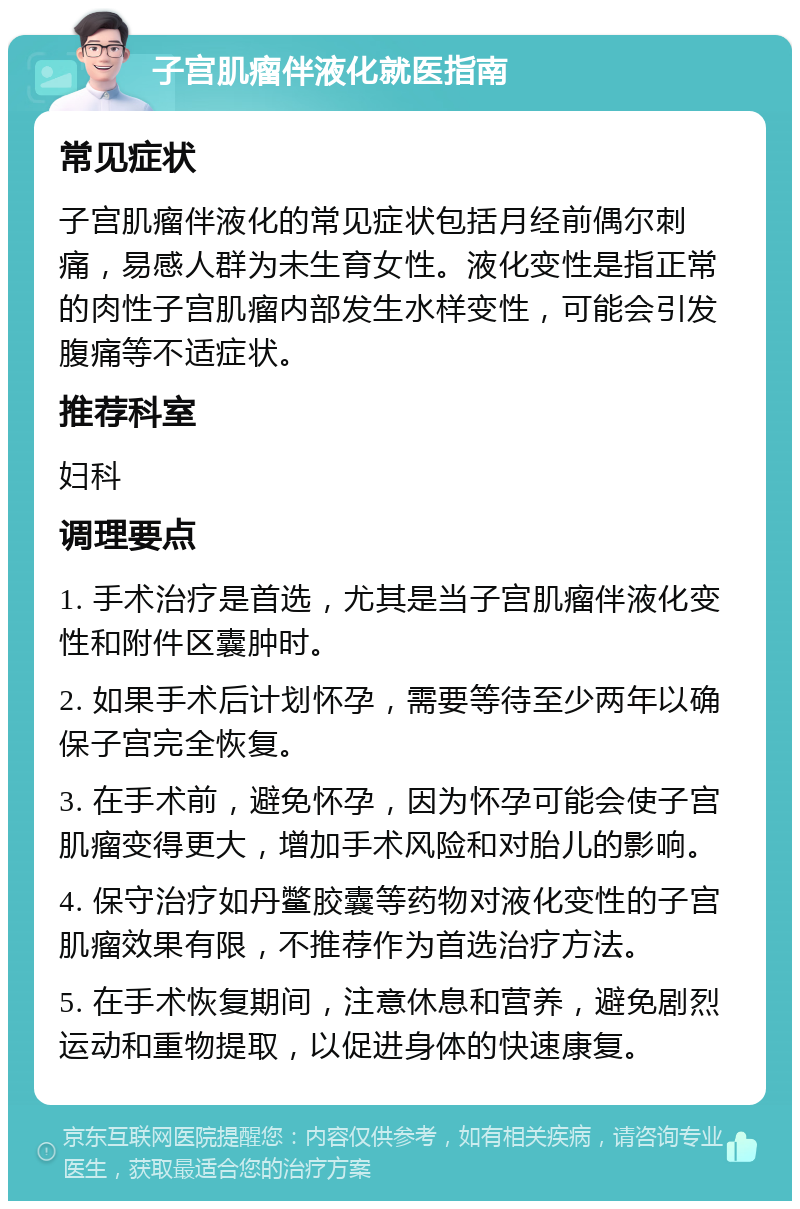 子宫肌瘤伴液化就医指南 常见症状 子宫肌瘤伴液化的常见症状包括月经前偶尔刺痛，易感人群为未生育女性。液化变性是指正常的肉性子宫肌瘤内部发生水样变性，可能会引发腹痛等不适症状。 推荐科室 妇科 调理要点 1. 手术治疗是首选，尤其是当子宫肌瘤伴液化变性和附件区囊肿时。 2. 如果手术后计划怀孕，需要等待至少两年以确保子宫完全恢复。 3. 在手术前，避免怀孕，因为怀孕可能会使子宫肌瘤变得更大，增加手术风险和对胎儿的影响。 4. 保守治疗如丹鳖胶囊等药物对液化变性的子宫肌瘤效果有限，不推荐作为首选治疗方法。 5. 在手术恢复期间，注意休息和营养，避免剧烈运动和重物提取，以促进身体的快速康复。