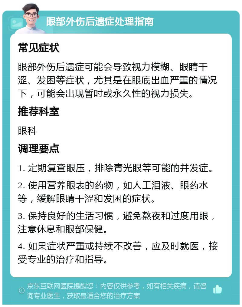 眼部外伤后遗症处理指南 常见症状 眼部外伤后遗症可能会导致视力模糊、眼睛干涩、发困等症状，尤其是在眼底出血严重的情况下，可能会出现暂时或永久性的视力损失。 推荐科室 眼科 调理要点 1. 定期复查眼压，排除青光眼等可能的并发症。 2. 使用营养眼表的药物，如人工泪液、眼药水等，缓解眼睛干涩和发困的症状。 3. 保持良好的生活习惯，避免熬夜和过度用眼，注意休息和眼部保健。 4. 如果症状严重或持续不改善，应及时就医，接受专业的治疗和指导。