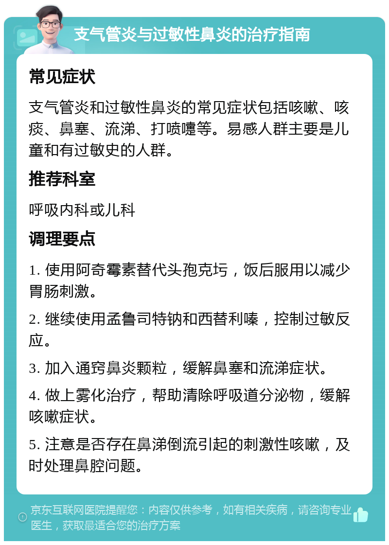 支气管炎与过敏性鼻炎的治疗指南 常见症状 支气管炎和过敏性鼻炎的常见症状包括咳嗽、咳痰、鼻塞、流涕、打喷嚏等。易感人群主要是儿童和有过敏史的人群。 推荐科室 呼吸内科或儿科 调理要点 1. 使用阿奇霉素替代头孢克圬，饭后服用以减少胃肠刺激。 2. 继续使用孟鲁司特钠和西替利嗪，控制过敏反应。 3. 加入通窍鼻炎颗粒，缓解鼻塞和流涕症状。 4. 做上雾化治疗，帮助清除呼吸道分泌物，缓解咳嗽症状。 5. 注意是否存在鼻涕倒流引起的刺激性咳嗽，及时处理鼻腔问题。