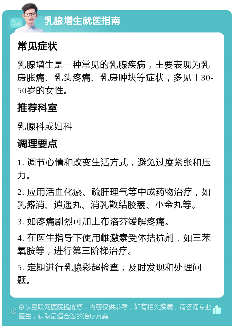 乳腺增生就医指南 常见症状 乳腺增生是一种常见的乳腺疾病，主要表现为乳房胀痛、乳头疼痛、乳房肿块等症状，多见于30-50岁的女性。 推荐科室 乳腺科或妇科 调理要点 1. 调节心情和改变生活方式，避免过度紧张和压力。 2. 应用活血化瘀、疏肝理气等中成药物治疗，如乳癖消、逍遥丸、消乳散结胶囊、小金丸等。 3. 如疼痛剧烈可加上布洛芬缓解疼痛。 4. 在医生指导下使用雌激素受体拮抗剂，如三苯氧胺等，进行第三阶梯治疗。 5. 定期进行乳腺彩超检查，及时发现和处理问题。