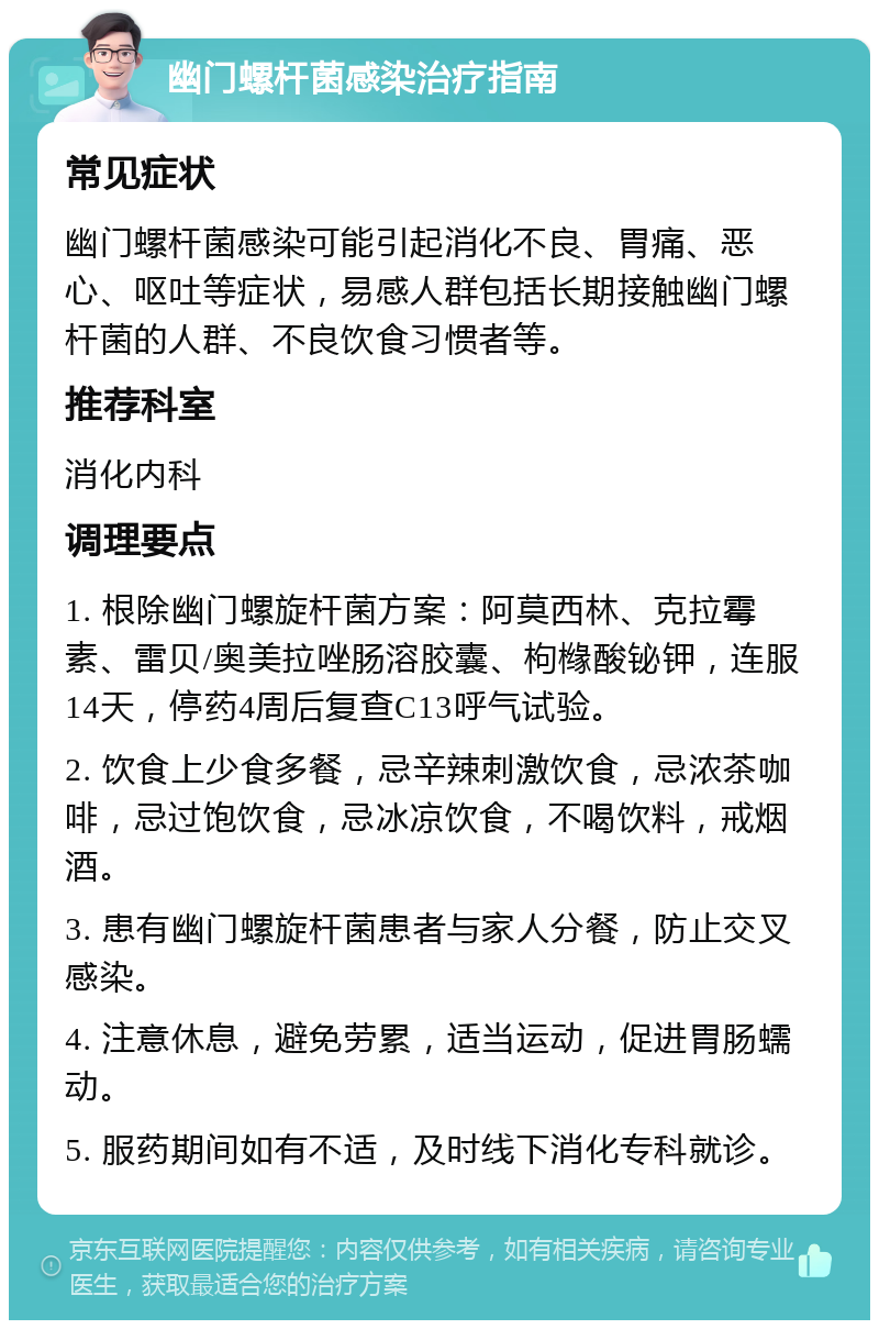 幽门螺杆菌感染治疗指南 常见症状 幽门螺杆菌感染可能引起消化不良、胃痛、恶心、呕吐等症状，易感人群包括长期接触幽门螺杆菌的人群、不良饮食习惯者等。 推荐科室 消化内科 调理要点 1. 根除幽门螺旋杆菌方案：阿莫西林、克拉霉素、雷贝/奥美拉唑肠溶胶囊、枸橼酸铋钾，连服14天，停药4周后复查C13呼气试验。 2. 饮食上少食多餐，忌辛辣刺激饮食，忌浓茶咖啡，忌过饱饮食，忌冰凉饮食，不喝饮料，戒烟酒。 3. 患有幽门螺旋杆菌患者与家人分餐，防止交叉感染。 4. 注意休息，避免劳累，适当运动，促进胃肠蠕动。 5. 服药期间如有不适，及时线下消化专科就诊。