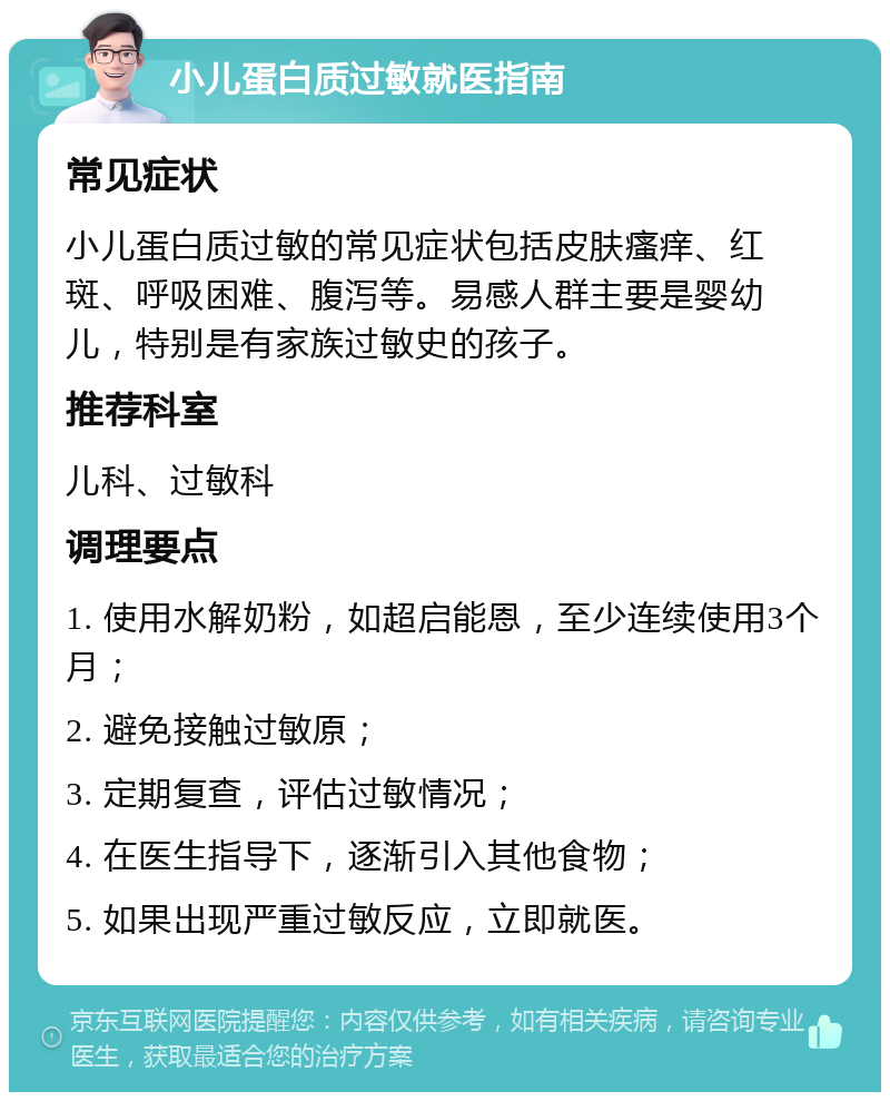 小儿蛋白质过敏就医指南 常见症状 小儿蛋白质过敏的常见症状包括皮肤瘙痒、红斑、呼吸困难、腹泻等。易感人群主要是婴幼儿，特别是有家族过敏史的孩子。 推荐科室 儿科、过敏科 调理要点 1. 使用水解奶粉，如超启能恩，至少连续使用3个月； 2. 避免接触过敏原； 3. 定期复查，评估过敏情况； 4. 在医生指导下，逐渐引入其他食物； 5. 如果出现严重过敏反应，立即就医。