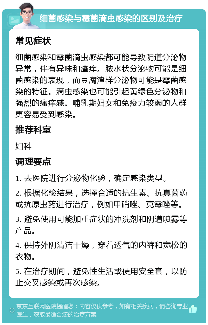 细菌感染与霉菌滴虫感染的区别及治疗 常见症状 细菌感染和霉菌滴虫感染都可能导致阴道分泌物异常，伴有异味和瘙痒。脓水状分泌物可能是细菌感染的表现，而豆腐渣样分泌物可能是霉菌感染的特征。滴虫感染也可能引起黄绿色分泌物和强烈的瘙痒感。哺乳期妇女和免疫力较弱的人群更容易受到感染。 推荐科室 妇科 调理要点 1. 去医院进行分泌物化验，确定感染类型。 2. 根据化验结果，选择合适的抗生素、抗真菌药或抗原虫药进行治疗，例如甲硝唑、克霉唑等。 3. 避免使用可能加重症状的冲洗剂和阴道喷雾等产品。 4. 保持外阴清洁干燥，穿着透气的内裤和宽松的衣物。 5. 在治疗期间，避免性生活或使用安全套，以防止交叉感染或再次感染。