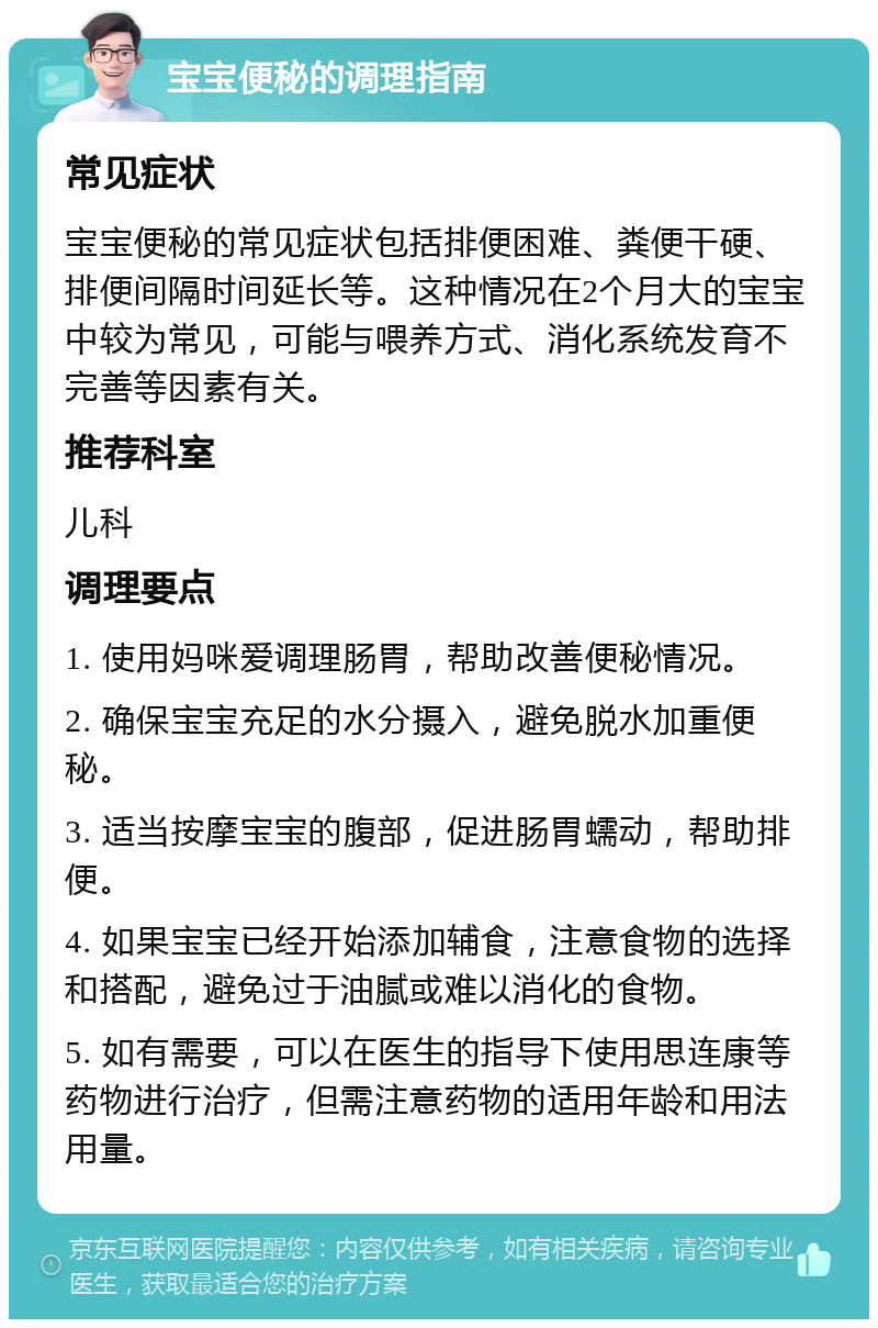 宝宝便秘的调理指南 常见症状 宝宝便秘的常见症状包括排便困难、粪便干硬、排便间隔时间延长等。这种情况在2个月大的宝宝中较为常见，可能与喂养方式、消化系统发育不完善等因素有关。 推荐科室 儿科 调理要点 1. 使用妈咪爱调理肠胃，帮助改善便秘情况。 2. 确保宝宝充足的水分摄入，避免脱水加重便秘。 3. 适当按摩宝宝的腹部，促进肠胃蠕动，帮助排便。 4. 如果宝宝已经开始添加辅食，注意食物的选择和搭配，避免过于油腻或难以消化的食物。 5. 如有需要，可以在医生的指导下使用思连康等药物进行治疗，但需注意药物的适用年龄和用法用量。