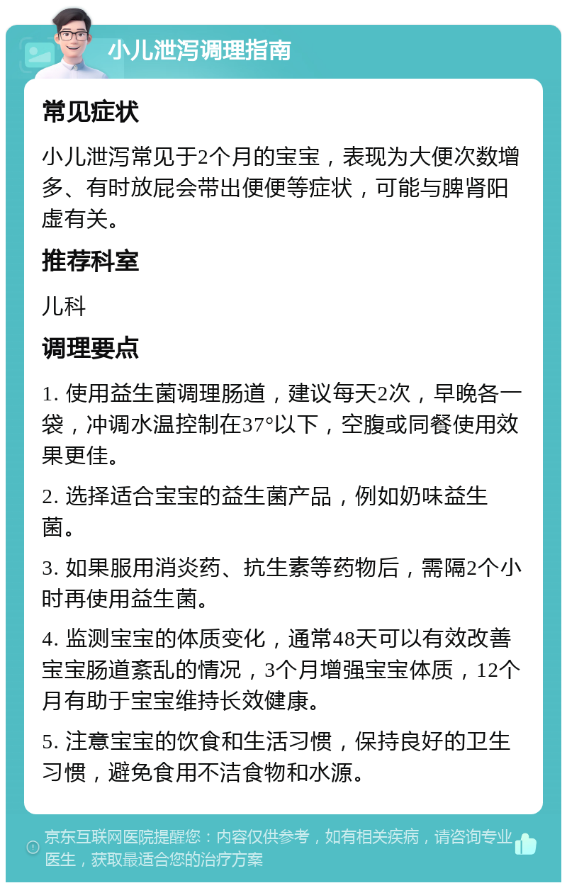 小儿泄泻调理指南 常见症状 小儿泄泻常见于2个月的宝宝，表现为大便次数增多、有时放屁会带出便便等症状，可能与脾肾阳虚有关。 推荐科室 儿科 调理要点 1. 使用益生菌调理肠道，建议每天2次，早晚各一袋，冲调水温控制在37°以下，空腹或同餐使用效果更佳。 2. 选择适合宝宝的益生菌产品，例如奶味益生菌。 3. 如果服用消炎药、抗生素等药物后，需隔2个小时再使用益生菌。 4. 监测宝宝的体质变化，通常48天可以有效改善宝宝肠道紊乱的情况，3个月增强宝宝体质，12个月有助于宝宝维持长效健康。 5. 注意宝宝的饮食和生活习惯，保持良好的卫生习惯，避免食用不洁食物和水源。