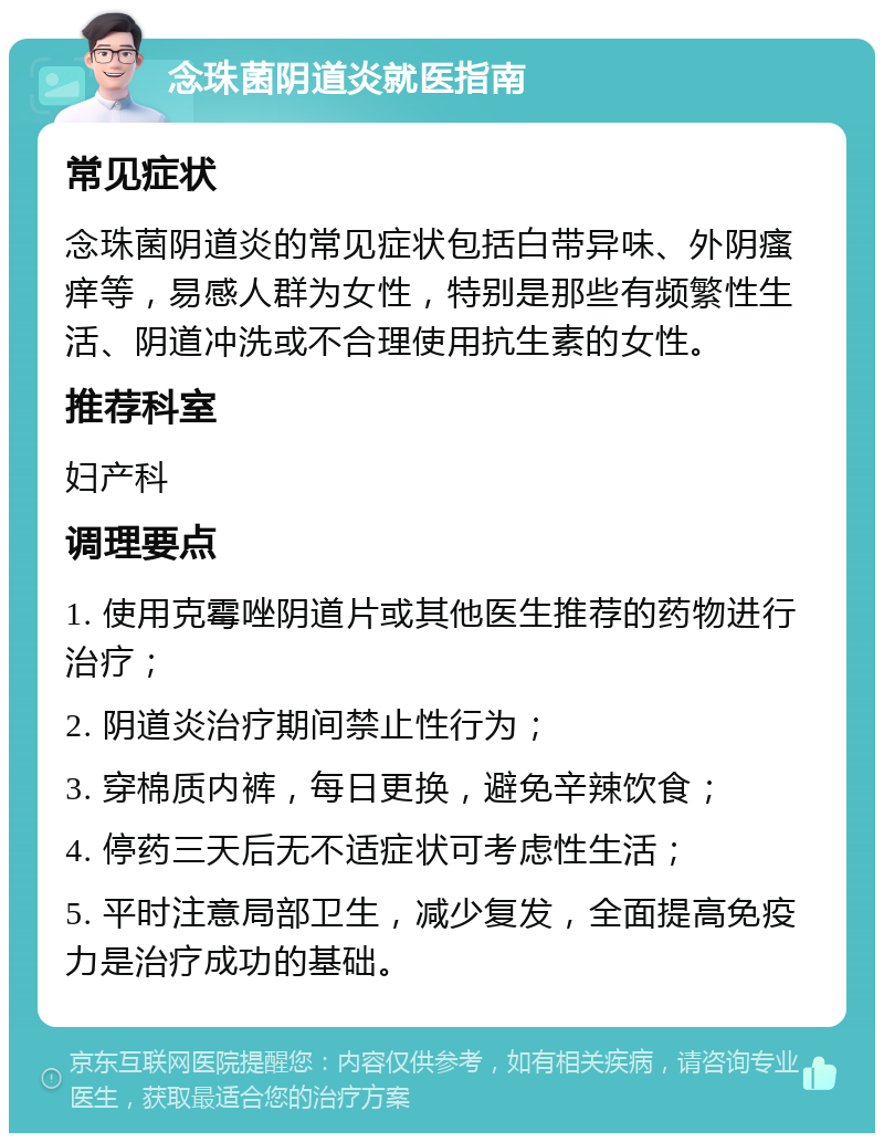 念珠菌阴道炎就医指南 常见症状 念珠菌阴道炎的常见症状包括白带异味、外阴瘙痒等，易感人群为女性，特别是那些有频繁性生活、阴道冲洗或不合理使用抗生素的女性。 推荐科室 妇产科 调理要点 1. 使用克霉唑阴道片或其他医生推荐的药物进行治疗； 2. 阴道炎治疗期间禁止性行为； 3. 穿棉质内裤，每日更换，避免辛辣饮食； 4. 停药三天后无不适症状可考虑性生活； 5. 平时注意局部卫生，减少复发，全面提高免疫力是治疗成功的基础。